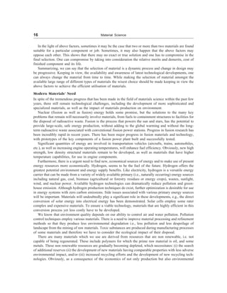 16 Material Science
In the light of above factors, sometimes it may be the case that two or more than two materials are found
suitable for a particular component or job. Sometimes, it may also happen that the above factors may
oppose each other. This shows that there may no exact or true solution and one has to compromise in the
final selection. One can compromise by taking into consideration the relative merits and demerits, cost of
finished component and its life.
Summarizing, we can say that the selection of material is a dynamic process and change in design may
be progressive. Keeping in view, the availability and awareness of latest technological developments, one
can always change the material from time to time. While making the selection of material amongst the
available large range of different types of materials the wisest choice should be made keeping in view the
above factors to achieve the efficient utilisation of materials.
Modern Materials’ Need
In spite of the tremendous progress that has been made in the field of materials science within the past few
years, there still remain technological challenges, including the development of more sophisticated and
specialized materials, as well as the impact of materials production on environment.
Nuclear (fission as well as fusion) energy holds some promise, but the solutions to the many key
problems that remain will necessarily involve materials, from fuels to containment structures to facilities for
the disposal of radioactive waste. Fusion is the process that powers the sun and stars, has the potential to
provide large-scale, safe energy production, without adding to the global warming and without the long-
term radioactive waste associated with conventional fission power stations. Progress in fusion research has
been incredibly rapid in recent years. There has been major progress in fusion materials and technology,
with prototypes of the key components of a fusion power plant built and successfully tested.
Significant quantities of energy are involved in transportation vehicles (aircrafts, trains, automobiles,
etc.), as well as increasing engine operating temperatures, will enhance fuel efficiency. Obviously, new high
strength, low density structural materials remain to be developed, as well as materials that have higher
temperature capabilities, for use in engine components.
Furthermore, there is a urgent need to find new, economical sources of energy and to make use of present
energy resources more economically. Hydrogen, seems to be the fuel of the future. Hydrogen offers the
greatest potential environment and energy supply benefits. Like electricity, hydrogen is a versatile energy
carrier that can be made from a variety of widely available primary (i.e., naturally occurring) energy sources
including natural gas, coal, biomass (agricultural or forestry residues or energy crops), wastes, sunlight,
wind, and nuclear power. Available hydrogen technologies can dramatically reduce pollution and green-
house emission. Although hydrogen production techniques do exist, further optimization is desirable for use
in energy systems with zero carbon emissions. Side issues associated with various primary energy sources
will be important. Materials will undoubtedly play a significant role in these developments, e.g., the direct
conversion of solar energy into electrical energy has been demonstrated. Solar cells employ some rater
complex and expensive materials. To ensure a viable technology, materials that are highly efficient in this
conversion process yet less costly have to be developed.
We know that environment quality depends on our ability to control air and water pollution. Pollution
control techniques employ various materials. There is a need to improve material processing and refinement
methods so that they produce less environmental degradation i.e., less pollution and less despoilage of
landscape from the mining of raw materials. Toxic substances are produced during manufacturing processes
of some materials and therefore we have to consider the ecological impact of their disposal.
There are many materials which we use are derived from resources that are non renewable, i.e. not
capable of being regenerated. These include polymers for which the prime raw material is oil, and some
metals. These non renewable resources are gradually becoming depleted, which necessitates: (i) the search
of additional reserves (ii) the development of new materials having comparable properties with less adverse
environmental impact, and/or (iii) increased recycling efforts and the development of new recycling tech-
nologies. Obviously, as a consequence of the economics of not only production but also environmental
 