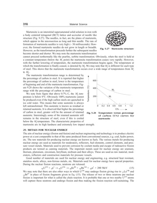 316 Material Science
Martensite is an interstitial supersaturated solid solution in iron with
a body centered tetragonal (BCT) lattice and accicular of needle like
structure (Fig. 9.27). The needles, in fact, are the plates of martensite,
which appear in the microsection as long and thin needle. The rate of
formation of martensite needles is very high (~ 50 milliseconds). How-
ever, the formed martensite needles do not grow in length or breadth.
However, as the transformation proceeds further the subsequent needles
become shorter and shorter. We may note the martensite transformation
Fig. 9.27 Martensite structure
cannot proceed isothermally like the pearlite, sorbite transformation. Obviously, when the steel is held at
a constant temperature (below the Ms point) the martensite transformation ceases very rapidly. However,
with the further lowering of temperature, the martensite transformation begins again. The temperature at
which the transformation is finally ceased, is denoted by Mf. We may note that Mf is different for each type
of steel. This shows that the martensite transformation occurs over a wide range of temperatures from Ms
to Mf.
The martensite transformation range is determined by
the percentage of carbon in steel. It is reported that higher
the percentage of carbon in steel, lower is the temperature
of beginning and end of the martensite transformation. Fig-
ure 9.28 shows the variation of the martensite temperature
range with the percentage of carbon in steel.
We note from figure that above 0.7% C, the Mf tem-
perature is below 0°C. Obviously 100% martensite cannot
be produced even if the high carbon steels are quenched in
ice cold water. This means that some austenite is always
left untransformed. This austenite is known as residual or
retained austenite. It is observed that higher the percentage
of carbon in steel, greater will be the amount of retained
austenite. Interestingly some of the retained austenite still
remains in the structure of steel, even if this is cooled
below the Mf temperature. The characteristic properties of
600
400
200
Temperature
(°C)
Mf
Ms
0 0.2 0.4 0.6 0.8 1 1.2
C%
Fig. 9.28 Temperature versus percentage
of carbon (C%) curves for
martensite
martensite are its high hardness and extremely low impact strength.
29. METALS FOR NUCLEAR ENERGY
The aim of nuclear energy (fission and fusion) and nuclear engineering and technology is to produce electric
power at a cost comparable to that of the same produced from conventional sources, e.g. coal, hydro power,
etc. The raw materials for producing nuclear energy are known as fuels. The various metals for producing
nuclear energy are used as materials for moderators, reflectors, fuel elements, control elements, and pres-
sure vessel metals. Materials used to prevent corrosion by coolant media and escape of radioactive fission
products are termed as canning materials. The important metals used for nuclear energy are uranium,
thorium, plutonium, zirconium, beryllium, niobium and their alloys. These are used as raw material, mod-
erators, reflectors and construction materials for pressure vessels.
Good number of materials are used for nuclear energy and engineering, e.g. structural heat resistant,
stainless steels, alloys, non-ferrous metals, etc. Materials used for nuclear energy have special properties.
During the nuclear fission reactions, neutrons are released.
92U235
+ 0n1
® 92U236
® 36Kr90
+ 56Ba144
+ 20n1
+ 200 MeV (15)
We may note that there are also other ways in which U236
may undergo fission giving rise to 57La146
and
35Br87
in place of fission fragments given in Eq. (15). The release of two or three neutrons per nuclear
fission is important for what is called the chain reaction. It is probable that one or two nearby U235
atoms
will capture these neutrons and undergo fission and thus making the fission reaction self-sustaining. The
 
