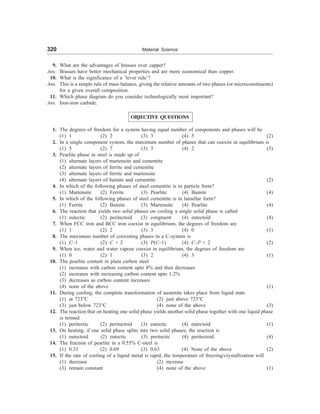 320 Material Science
9. What are the advantages of brasses over capper?
Ans. Brasses have better mechanical properties and are more economical than copper.
10. What is the significance of a ‘lever rule’?
Ans. This is a simple rule of mass balance, giving the relative amounts of two phases (or microconstituents)
for a given overall composition.
11. Which phase diagram do you consider technologically most important?
Ans. Iron-iron carbide.
OBJECTIVE QUESTIONS
1. The degrees of freedom for a system having equal number of components and phases will be
(1) 1 (2) 2 (3) 3 (4) 5 (2)
2. In a single component system, the maximum number of phases that can coexist in equilibrium is
(1) 5 (2) 7 (3) 3 (4) 2 (3)
3. Pearlite phase in steel is made up of
(1) alternate layers of martensite and cementite
(2) alternate layers of ferrite and cementite
(3) alternate layers of ferrite and martensite
(4) alternate layers of bainite and cementite (2)
4. In which of the following phases of steel cementite is in particle form?
(1) Martensite (2) Ferrite (3) Pearlite (4) Bainite (4)
5. In which of the following phases of steel cementite is in lamellar form?
(1) Ferrite (2) Bainite (3) Martensite (4) Pearlite (4)
6. The reaction that yields two solid phases on cooling a single solid phase is called
(1) eutectic (2) peritectoid (3) congruent (4) eutectoid (4)
7. When FCC iron and BCC iron coexist in equilibrium, the degrees of freedom are
(1) 1 (2) 2 (3) 3 (4) 0 (1)
8. The maximum number of coexisting phases in a C-system is
(1) C–1 (2) C + 2 (3) P(C–1) (4) C–P + 2 (2)
9. When ice, water and water vapour coexist in equilibrium, the degrees of freedom are
(1) 0 (2) 1 (3) 2 (4) 3 (1)
10. The pearlite content in plain carbon steel
(1) increases with carbon content upto 8% and then decreases
(2) increases with increasing carbon content upto 1.2%
(3) decreases as carbon content increases
(4) none of the above (1)
11. During cooling, the complete transformation of austenite takes place from liquid state
(1) at 723°C (2) just above 723°C
(3) just below 723°C (4) none of the above (3)
12. The reaction that on heating one solid phase yields another solid phase together with one liquid phase
is termed
(1) peritectic (2) peritectoid (3) eutectic (4) eutectoid (1)
13. On heating, if one solid phase splits into two solid phases, the reaction is
(1) eutectoid (2) eutectic (3) peritectic (4) peritectoid (4)
14. The fraction of pearlite in a 0.55% C-steel is
(1) 0.33 (2) 0.69 (3) 0.63 (4) None of the above (2)
15. If the rate of cooling of a liquid metal is rapid, the temperature of freezing/crystallization will
(1) decrease (2) increase
(3) remain constant (4) none of the above (1)
 