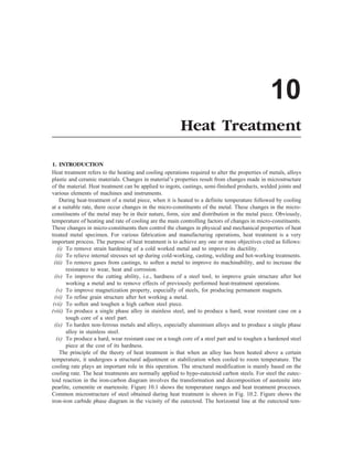 10
Heat Treatment
1. INTRODUCTION
Heat treatment refers to the heating and cooling operations required to alter the properties of metals, alloys
plastic and ceramic materials. Changes in material’s properties result from changes made in microstructure
of the material. Heat treatment can be applied to ingots, castings, semi-finished products, welded joints and
various elements of machines and instruments.
During heat-treatment of a metal piece, when it is heated to a definite temperature followed by cooling
at a suitable rate, there occur changes in the micro-constituents of the metal. These changes in the micro-
constituents of the metal may be in their nature, form, size and distribution in the metal piece. Obviously,
temperature of heating and rate of cooling are the main controlling factors of changes in micro-constituents.
These changes in micro-constituents then control the changes in physical and mechanical properties of heat
treated metal specimen. For various fabrication and manufacturing operations, heat treatment is a very
important process. The purpose of heat treatment is to achieve any one or more objectives cited as follows:
(i) To remove strain hardening of a cold worked metal and to improve its ductility.
(ii) To relieve internal stresses set up during cold-working, casting, welding and hot-working treatments.
(iii) To remove gases from castings, to soften a metal to improve its machinability, and to increase the
resistance to wear, heat and corrosion.
(iv) To improve the cutting ability, i.e., hardness of a steel tool, to improve grain structure after hot
working a metal and to remove effects of previously performed heat-treatment operations.
(v) To improve magnetization property, especially of steels, for producing permanent magnets.
(vi) To refine grain structure after hot working a metal.
(vii) To soften and toughen a high carbon steel piece.
(viii) To produce a single phase alloy in stainless steel, and to produce a hard, wear resistant case on a
tough core of a steel part.
(ix) To harden non-ferrous metals and alloys, especially aluminium alloys and to produce a single phase
alloy in stainless steel.
(x) To produce a hard, wear resistant case on a tough core of a steel part and to toughen a hardened steel
piece at the cost of its hardness.
The principle of the theory of heat treatment is that when an alloy has been heated above a certain
temperature, it undergoes a structural adjustment or stabilization when cooled to room temperature. The
cooling rate plays an important role in this operation. The structural modification is mainly based on the
cooling rate. The heat treatments are normally applied to hypo-eutectoid carbon steels. For steel the eutec-
toid reaction in the iron-carbon diagram involves the transformation and decomposition of austenite into
pearlite, cementite or martensite. Figure 10.1 shows the temperature ranges and heat treatment processes.
Common microstructure of steel obtained during heat treatment is shown in Fig. 10.2. Figure shows the
iron-iron carbide phase diagram in the vicinity of the eutectoid. The horizontal line at the eutectoid tem-
 