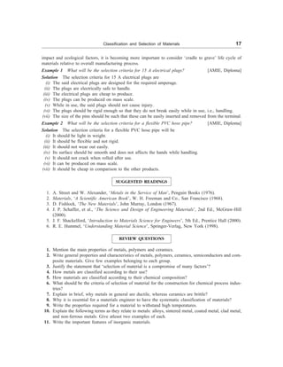 Classification and Selection of Materials 17
impact and ecological factors, it is becoming more important to consider ‘cradle to grave’ life cycle of
materials relative to overall manufacturing process.
Example 1 What will be the selection criteria for 15 A electrical plugs? [AMIE, Diploma]
Solution The selection criteria for 15 A electrical plugs are
(i) The said electrical plugs are designed for the required amperage.
(ii) The plugs are electrically safe to handle.
(iii) The electrical plugs are cheap to produce.
(iv) The plugs can be produced on mass scale.
(v) While in use, the said plugs should not cause injury.
(vi) The plugs should be rigid enough so that they do not break easily while in use, i.e., handling.
(vii) The size of the pins should be such that these can be easily inserted and removed from the terminal.
Example 2 What will be the selection criteria for a flexible PVC hose pipe? [AMIE, Diploma]
Solution The selection criteria for a flexible PVC hose pipe will be
(i) It should be light in weight.
(ii) It should be flexible and not rigid.
(iii) It should not wear out easily.
(iv) Its surface should be smooth and does not affects the hands while handling.
(v) It should not crack when rolled after use.
(vi) It can be produced on mass scale.
(vii) It should be cheap in comparison to the other products.
SUGGESTED READINGS
1. A. Street and W. Alexander, ‘Metals in the Service of Man’, Penguin Books (1976).
2. Materials, ‘A Scientific American Book’, W. H. Freeman and Co., San Francisco (1968).
3. D. Fishlock, ‘The New Materials’, John Murray, London (1967).
4. J. P. Schaffer, et al., ‘The Science and Design of Engineering Materials’, 2nd Ed., McGraw-Hill
(2000).
5. J. F. Shackelford, ‘Introduction to Materials Science for Engineers’, 5th Ed., Prentice Hall (2000).
6. R. E. Hummel, ‘Understanding Material Science’, Springer-Verlag, New York (1998).
REVIEW QUESTIONS
1. Mention the main properties of metals, polymers and ceramics.
2. Write general properties and characteristics of metals, polymers, ceramics, semiconductors and com-
posite materials. Give few examples belonging to each group.
3. Justify the statement that ‘selection of material is a compromise of many factors’?
4. How metals are classified according to their use?
5. How materials are classified according to their chemical composition?
6. What should be the criteria of selection of material for the construction for chemical process indus-
tries?
7. Explain in brief, why metals in general are ductile, whereas ceramics are brittle?
8. Why it is essential for a materials engineer to have the systematic classification of materials?
9. Write the properties required for a material to withstand high temperatures.
10. Explain the following terms as they relate to metals: alloys, sintered metal, coated metal, clad metal,
and non-ferrous metals. Give atleast two examples of each.
11. Write the important features of inorganic materials.
 