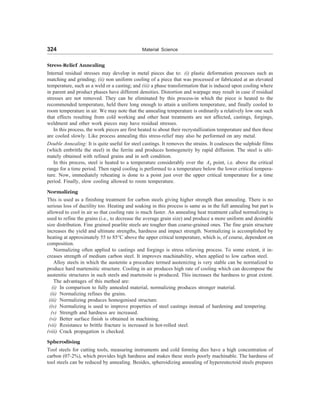 324 Material Science
Stress-Relief Annealing
Internal residual stresses may develop in metal pieces due to: (i) plastic deformation processes such as
matching and grinding; (ii) non uniform cooling of a piece that was processed or fabricated at an elevated
temperature, such as a weld or a casting; and (iii) a phase transformation that is induced upon cooling where
in parent and product phases have different densities. Distortion and warpage may result in case if residual
stresses are not removed. They can be eliminated by this process-in which the piece is heated to the
recommended temperature, held there long enough to attain a uniform temperature, and finally cooled to
room temperature in air. We may note that the annealing temperature is ordinarily a relatively low one such
that effects resulting from cold working and other heat treatments are not affected, castings, forgings,
weldment and other work pieces may have residual stresses.
In this process, the work pieces are first heated to about their recrystallization temperature and then these
are cooled slowly. Like process annealing this stress-relief may also be performed on any metal.
Double Annealing: It is quite useful for steel castings. It removes the strains. It coalesces the sulphide films
(which embrittle the steel) in the ferrite and produces homogeneity by rapid diffusion. The steel is ulti-
mately obtained with refined grains and in soft condition.
In this process, steel is heated to a temperature considerably over the A3 point, i.e. above the critical
range for a time period. Then rapid cooling is performed to a temperature below the lower critical tempera-
ture. Now, immediately reheating is done to a point just over the upper critical temperature for a time
period. Finally, slow cooling allowed to room temperature.
Normalizing
This is used as a finishing treatment for carbon steels giving higher strength than annealing. There is no
serious loss of ductility too. Heating and soaking in this process is same as in the full annealing but part is
allowed to cool in air so that cooling rate is much faster. An annealing heat treatment called normalizing is
used to refine the grains (i.e., to decrease the average grain size) and produce a more uniform and desirable
size distribution. Fine grained pearlite steels are tougher than coarse-grained ones. The fine grain structure
increases the yield and ultimate strengths, hardness and impact strength. Normalizing is accomplished by
heating at approximately 55 to 85°C above the upper critical temperature, which is, of course, dependent on
composition.
Normalizing often applied to castings and forgings is stress relieving process. To some extent, it in-
creases strength of medium carbon steel. It improves machinability, when applied to low carbon steel.
Alloy steels in which the austenite a procedure termed austenizing is very stable can be normalized to
produce hard martensitic structure. Cooling in air produces high rate of cooling which can decompose the
austenitic structures in such steels and martensite is produced. This increases the hardness to great extent.
The advantages of this method are:
(i) In comparison to fully annealed material, normalizing produces stronger material.
(ii) Normalizing refines the grains.
(iii) Normalizing produces homogenised structure.
(iv) Normalizing is used to improve properties of steel castings instead of hardening and tempering.
(v) Strength and hardness are increased.
(vi) Better surface finish is obtained in machining.
(vii) Resistance to brittle fracture is increased in hot-rolled steel.
(viii) Crack propagation is checked.
Spherodising
Tool steels for cutting tools, measuring instruments and cold forming dies have a high concentration of
carbon (07-2%), which provides high hardness and makes these steels poorly machinable. The hardness of
tool steels can be reduced by annealing. Besides, spheroidizing annealing of hypereutectoid steels prepares
 