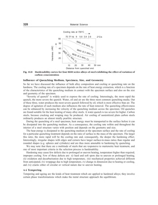 328 Material Science
Influence of Quenching Medium, Specimen, Size, and Geometry
So far we have discussed the influence of both alloy composition and cooling or quenching rate on the
hardness. The cooling rate of a specimen depends on the rate of heat energy extraction, which is a function
of the characteristics of the quenching medium in contact with the specimen surface and also on the size
and geometry of the specimen.
“Severity of quench” is widely used to express the rate of cooling. Interestingly, the more rapid the
quench, the more severe the quench. Water, oil and air are the three most common quenching media. Out
of these three, water produces the most severe quench followed by oil, which is most effective than air. The
degree of agitation of each medium also influences the rate of heat removal. The quenching effectiveness
can be enhanced by increasing the velocity of the quenching medium across the specimen. Oil quenches
are found suitable for the heat treating of many alloy steels. A water quench is too severe for higher. Carbon
steels, because cracking and wraping may be produced. Air cooling of austenitized plain carbon steels
ordinarily produces an almost totally pearlitic structure.
During the quenching of a steel specimen, heat energy must be transported to the surface before it can
be dissipated into the quenching medium. As a consequence, the cooling rate within and throughout the
interior of a steel structure varies with position and depends on the geometry and size.
The heat energy is dissipated to the quenching medium at the specimen surface and the rate of cooling
for a particular quenching treatment depends on the ratio of surface to the mass of the specimen. The larger
this ratio, the more rapid will be the cooling rate and, consequently, the deeper the hardening effect.
Interestingly, irregular shapes with edges and corners have larger surface-to-mass ratios than regular and
rounded shapes (e.g. spheres and cylinders) and are thus more amenable to hardening by quenching.
We may note that there are a multitude of steels that are responsive to martensitic heat treatment, and
one of most important criteria in the selection process is hardenability.
Hardening may cause few defects due to prolonged or uneven heating, temperature higher than required,
improper cooling. Few of these defects are: (i) hard and soft spots due to uneven or prolonged heating,
(ii) oxidation and decarburisation due to high temperature, (iii) mechanical properties achieved different
from anticipated, (iv) wrappage due to high temperature, (v) change in dimension due to heating or cooling,
and (vi) cracks either of circular or vertical nature due to uneven heating.
4.4 Tempering
Tempering and ageing are the kinds of heat treatment which are applied to hardened alloys; they involve
certain phase transformations which make the metal structure approach the equilibrium.
Fig. 10.8 Hardenability curves for four 8600 series alloys of steel exhibiting the effect of variation of
carbon concentration
Cooling rate at 700°C
70 31 18 9 5.6 3.9 2.8 2°C/s
8660 (0.6 Wt% C)
8640 (0.3 Wt% C)
8630 (0.3 Wt% C)
8620
(0.2
W
t%
C)
60
50
40
30
20
10 20 30 40 50 mm
Distance from quenched end
Hardness
,HRC
 