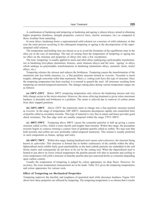 Heat Treatment 329
A combination of hardening and tempering or hardening and ageing is almost always aimed at obtaining
higher properties (hardness, strength properties, coercive force, electric resistance, etc.) as compared to
those resultant from annealing.
In most alloys, hardening forms a supersaturated solid solution (or a mixture of solid solutions); in that
case the main process occurring in the subsequent tempering or ageing is the decomposition of the super-
saturated solid solution.
The temperature and holding time are chosen so as to avoid the formation of the equilibrium state in the
alloy (as in the case of annealing). The rate of cooling from the temperature of tempering or ageing has
no effect on the structure and properties of alloys (for only a few exceptions).
The term ‘tempering’ is usually applied to steels and other alloys undergoing a polymorphic transformat-
ion in hardening (two-phase aluminium, bronzes, some titanium alloys) and the term ‘ageing’ to alloys
which undergo no polymorphic transformations in hardening (aluminium alloys, austenitic steels, nickel
alloys, etc.).
Tempering releases the stresses and reduces the brittleness. Tempering causes the transformation of the
martensite into less brittle structure, i.e., a fine pearlistic structure termed as troostite. Troostitie is much
tougher, although somewhat softer than martensite. Most c.s. cutting tools have this type of structure. Once
the tempering temperature has been reached, it is normal to quench the steel. All structures resulting from
tempering are termed tempered martensite. The changes taking place during various temperature ranges are
as follows:
(a) 100°C-220°C Below 200°C tempering temperature only relieves the hardening stresses and very
little change occurs in the micro-structure. However, the stress relieving treatment is given when maximum
hardness is desirable and brittleness is a problem. The strain is relieved due to removal of carbon atoms
from their trapped positions.
(b) 240°C-400°C Above 220°C the martensite starts to change into a fine pearlistic structure termed
as troostite. In the range of temperature 240°-400°C, martensite decomposes rapidly into emulsified form
of pearlite called as secondary troostite. This type of material is very fine in nature and hence provides good
shock resistance. The fine edge tools are usually tempered within the range 270°C-300°C.
(c) 400°C-550°C Tempering above 400°C causes the cementite particles to ball up giving a coarse
structure called sorbite, which is more ductile and tougher than troostite. Within this range, the precipitate
troostite begins to coalesce forming a coarser form of globular pearlite called as sorbite. We may note that
both troostite and sorbite are now preferably called tempered martensite. This treated is usually preferred
in such components as beams, springs and axles.
(d) 600°C-700°C Within this range, heating hardened steel causes spheroidisation, the structure being
known as spherodite. This structure is formed due to further coalescence of the carbide within the alloy.
Spheroidised steels exhibit fairly good machinability as the hard carbide particles are embedded in the soft
ferrite matrix and consequently do not have to be cut by the cutting tool. When the shperoidized steel is
heated to just above its lower critical temperature the pearlite present will alter to austenite and cooling to
room temperature will yield a structure of lamellar pearlite plus pro-eutectoid ferrite or cementite depending
upon carbon content.
Usually the temperature of tempering is judged by colour appearance on shop floors. However, for
accuracy, the exact temperature measurement are to be made. Table 10.2 gives the tempering temperatures
and colour appearance for various tools.
Effect of Tempering on Mechanical Properties
Tempering improves the ductility and toughness of quenched steel while decreases hardness. Figure 10.9
shows how these properties are affected by tempering. The tempering temperature is so chosen that it results
 