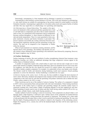 332 Material Science
Interestingly, austempering is a heat treatment and no reheating is required as in tempering.
Austempering is often limited to section thickness of 20 mm. This is the only limitation in austempering,
i.e. only small sections are suitable for austempering as big sections cannot be cooled rapidly to avoid the
formation of pearlite. Austempering is applicable to a few plain carbon steels and requires facility of molten
salt bath. One may regard this as a disadvantage over quenching and tempering.
(iii) Martempering or Steeped Quenching: The sample or the speci-
men to be hardened is fully austenized and then quenched into a lead
or salt bath held at a temperature just above that at which martensite
starts to form. It is maintained at this temperature until its temperature
becomes uniform throughout, i.e. there remains no difference in out-
side and inside temperatures. Then it is water quenched to form com-
plete martensitic structure and bainite formation is prevented. This
process separates successfully the cooling contraction from the auste-
nite-martensite expansions and thus prevents quenching in large size
articles. The steel can be tempered to low temperature to further
refine the structure.
Effect of such treatment is to minimise cracking, distortion, and the
thermal shock of the quenching. The hardness and ductility are usu-
S
u
r
f
a
c
e
C
entre
Temperature
Time (log scale)
Fig. 10.12 Martempering on the
TTT curve
ally similar to those obtained by direct quenching to the martensitic state followed by tempering. However,
the impact toughness may be better.
4.8 Surface Hardening
Surface hardening of articles, like most methods of surface strengthening (chemical heat treatment, strain
hardening, knurling, etc.) offers an additional advantage that large compressive stresses appear in the
surface layers of hardened articles.
A number of components require only a hard surface to resist wear and tear and a tough core to resist
shock loads instead of complete component being made hard. These two properties do not exist in one steel.
For toughness, one finds that the core should not exceed 0.3% carbon content, also sometimes it is not
desirable to harden complete component. For example, it is undesirable to have case harden screw threads.
The threads would be brittle and distortion during hardening would need expensive thread grinding
operations to correct the distortions. Surface hardening is classified into two types:
(i) Selective heating of the surface layers: In this case, the time available to change the micro-structure of
steel is short. Obviously, hardened and tempered steels respond well but annealed steels do not. Moreover,
composition of the steel must be such that the quenching will produce martensite and so harden the steel.
Clearly, carbon content to be 0.4% or more.
Flame hardening can be one of the method of selective heating. The surface of a component is heated
to 850°C with an oxyacetylene flame and quenched with cold water immediately. Flame heating transforms
the structure of the surface layers to austenite and quenching changes the austenite surface layers to
martensite resulting into a hard surface. Depth of hardening depends on the heat supplied per unit time.
Flame hardening is mostly used in case of carbon and alloy steels having carbon content 0.4% to 0.6, e.g.
shafts, gears, cylinder linears, crank shafts bearing journals, etc.
Another method of selective heating is induction hardening. Steel components are placed within a coil
through which a high frequency is allowed to pass. Surface layers of the component are heated between
850-1000°C. Subsequently cooling transforms the austenite to martensite. The heating coil is often made
of tube perforated with fine spray holes so that it can be used both for heating and quenching. We may note
that the depth of heating produced by this method is related to the frequency of the alternating current.
Higher the frequency of a.c. current, less will be the hardened depth, but there will be more rapid rise in
temperature.
 