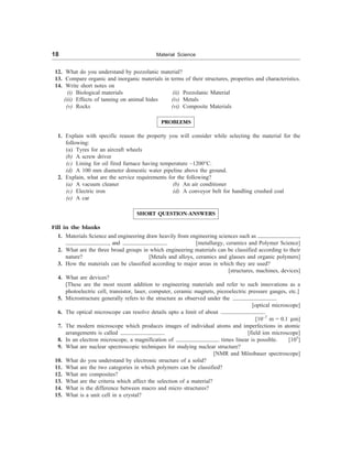 18 Material Science
12. What do you understand by pozzolanic material?
13. Compare organic and inorganic materials in terms of their structures, properties and characteristics.
14. Write short notes on
(i) Biological materials (ii) Pozzolanic Material
(iii) Effects of tanning on animal hides (iv) Metals
(v) Rocks (vi) Composite Materials
PROBLEMS
1. Explain with specific reason the property you will consider while selecting the material for the
following:
(a) Tyres for an aircraft wheels
(b) A screw driver
(c) Lining for oil fired furnace having temperature ~1200°C.
(d) A 100 mm diameter domestic water pipeline above the ground.
2. Explain, what are the service requirements for the following?
(a) A vacuum cleaner (b) An air conditioner
(c) Electric iron (d) A conveyor belt for handling crushed coal
(e) A car
SHORT QUESTION-ANSWERS
Fill in the blanks
1. Materials Science and engineering draw heavily from engineering sciences such as ,
, and . [metallurgy, ceramics and Polymer Science]
2. What are the three broad groups in which engineering materials can be classified according to their
nature? [Metals and alloys, ceramics and glasses and organic polymers]
3. How the materials can be classified according to major areas in which they are used?
[structures, machines, devices]
4. What are devices?
[These are the most recent addition to engineering materials and refer to such innovations as a
photoelectric cell, transistor, laser, computer, ceramic magnets, piezoelectric pressure gauges, etc.]
5. Microstructure generally refers to the structure as observed under the .
[optical microscope]
6. The optical microscope can resolve details upto a limit of about .
[10–7
m = 0.1 mm]
7. The modern microscope which produces images of individual atoms and imperfections in atomic
arrangements is called . [field ion microscope]
8. In an electron microscope, a magnification of times linear is possible. [105
]
9. What are nuclear spectroscopic techniques for studying nuclear structure?
[NMR and Mössbauer spectroscope]
10. What do you understand by electronic structure of a solid?
11. What are the two categories in which polymers can be classified?
12. What are composites?
13. What are the criteria which affect the selection of a material?
14. What is the difference between macro and micro structures?
15. What is a unit cell in a crystal?
 