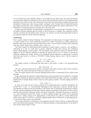 Heat Treatment 333
(ii) Case Hardening: In this method C and/or N2 are introduced in the surface layer. In carburizing the part
is surrounded by material or atmosphere rich in carbon and on heating this carbon is first released and then
absorbed in steel. More recently case carburizing is more effectively performed by heating steel part in the
atmosphere of natural gas, coke even gas, butane or propane or the volatized form of liquid hydrocarbons
like terpenes and benzene or the volatilized form of liquid hydrocarbons like terpenes and benzene. Vola-
tilized form of alcohol and glycols or ketones have also been used.
In these cases the thickness of hardened layer is proportional to root of the time of treatment in hour.
The depth of hardness depends upon the number of times the process is repeated. The component is finally
raised to a red heat and quenched in water. However, one will have to take the precaution that the part to
be hardened should be covered with the compound.
Carburising
This is another method of surface hardening. The composition of surface layers are changed. This process
is usually carried out on a steel containing less than 0.2% carbon. Carburizing is usually employed for
treating certain types of machine elements which have to have a wear-resistance working surface and tough
core, gear wheels, shafts, pins, camshafts, cams, worms, etc.
The initial medium for carburizing (carbon saturation) is usually called a carburizer. Two methods of
carburizing are in use: in a solid and in a gaseous carburizer. In both cases, however, the carburizing
process passes through a gaseous phase. The most popular solid carburizer consists of charcoal with an
addition of 20-25% barium carbonate to intensify the process and of 3-5% of CaCO3 to prevent the
carburizer particles from caking. Articles to be carburized and the carburizer are placed into a container
(steel box) and heated in a furnace to 910-930°C. During heating, charcoal reacts with the oxygen of
remaining air
2C + O2 ® 2CO
BaCO3 + C ® BaO + 2CO
The leading reaction of carburizing that takes place in the surface of metal is the disproportioning
reaction:
2CO XX
V
WXX CO2 + C
The active carbon that forms by the reaction is absorbed in the surface of metal, which is in the austenitic
state, while CO2 reacts with charcoal to form new portions of CO.
Thus, the carbon formed in the reversible disproportioning reaction is transferred into the surface being
saturated.
In gas carburizing, the carburizer is diluted natural gas (consisting almost fully of methane), a controlled
atmosphere produced in special gas producer and a liquid hydrocarbon (kerosene, benzene, etc.) supplied
dropwise into an airtight furnace where it forms an active gaseous medium. The main leading reaction for
methane is
CH4 ® 2H2 + C
In some cases when the gas mixture contains CO (an endothermic-base controlled atmosphere), the
reaction 2CO ® CO2 + C is also possible. Depending on the composition of gaseous mixture and the
concentration of carbon in steel, the atmosphere in the furnace may be carburizing, decarburizing or neutral.
We may note that carburizing will take place when the carbon concentration in the surface of steel is smaller
than the carbon potential of gaseous mixture at the given temperature. Normally, this process is carried out
on a steel containing less than 0.2% carbon. To achieve adequate hardness the surface of the component
should have a carbon content of 1% approximately. In this process the carbon is usually added to the
surface layers upto 0.7 to 0.8% by a carefully regulated depth, which is followed by a quenching process
to convert the surface layers into martensite.
The structure obtained on carburizing is coarse-grained, since the metal is held for an appreciably long
time at the carburizing temperature. The time of isothermal holding in carburizing depends on the grade of
steel and the desired depth of layer.
 