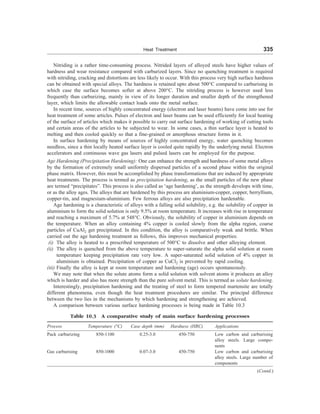 Heat Treatment 335
Nitriding is a rather time-consuming process. Nitrided layers of alloyed steels have higher values of
hardness and wear resistance compared with carburized layers. Since no quenching treatment is required
with nitriding, cracking and distortions are less likely to occur. With this process very high surface hardness
can be obtained with special alloys. The hardness is retained upto about 500°C compared to carburising in
which case the surface becomes softer at above 200°C. The nitriding process is however used less
frequently than carburizing, mainly in view of its longer duration and smaller depth of the strengthened
layer, which limits the allowable contact loads onto the metal surface.
In recent time, sources of highly concentrated energy (electron and laser beams) have come into use for
heat treatment of some articles. Pulses of electron and laser beams can be used efficiently for local heating
of the surface of articles which makes it possible to carry out surface hardening of working of cutting tools
and certain areas of the articles to be subjected to wear. In some cases, a thin surface layer is heated to
melting and then cooled quickly so that a fine-grained or amorphous structure forms in it.
In surface hardening by means of sources of highly concentrated energy, water quenching becomes
needless, since a thin locally heated surface layer is cooled quite rapidly by the underlying metal. Electron
accelerators and continuous wave gas lasers and pulsed lasers can be employed for the purpose.
Age Hardening (Precipitation Hardening): One can enhance the strength and hardness of some metal alloys
by the formation of extremely small uniformly dispersed particles of a second phase within the original
phase matrix. However, this must be accomplished by phase transformations that are induced by appropriate
heat treatments. The process is termed as precipitation hardening, as the small particles of the new phase
are termed “precipitates”. This process is also called as ‘age hardening’, as the strength develops with time,
or as the alloy ages. The alloys that are hardened by this process are aluminium-copper, copper, berryllium,
copper-tin, and magnesium-aluminium. Few ferrous alloys are also precipitation hardenable.
Age hardening is a characteristic of alloys with a falling solid solubility, e.g. the solubility of copper in
aluminium to form the solid solution is only 9.5% at room temperature. It increases with rise in temperature
and reaching a maximum of 5.7% at 548°C. Obviously, the solubility of copper in aluminium depends on
the temperature. When an alloy containing 4% copper is cooled slowly from the alpha region, coarse
particles of CuAl2 get precipitated. In this condition, the alloy is comparatively weak and brittle. When
carried out the age hardening treatment as follows, this improves mechanical properties:
(i) The alloy is heated to a prescribed temperature of 500°C to dissolve and other alloying element.
(ii) The alloy is quenched from the above temperature to super-saturate the alpha solid solution at room
temperature keeping precipitation rate very low. A super-saturated solid solution of 4% copper in
aluminium is obtained. Precipitation of copper as CuCl2 is prevented by rapid cooling.
(iii) Finally the alloy is kept at room temperature and hardening (age) occurs spontaneously.
We may note that when the solute atoms form a solid solution with solvent atoms it produces an alloy
which is harder and also has more strength than the pure solvent metal. This is termed as solute hardening.
Interestingly, precipitation hardening and the treating of steel to form tempered martensite are totally
different phenomena, even though the heat treatment procedures are similar. The principal difference
between the two lies in the mechanisms by which hardening and strengthening are achieved.
A comparison between various surface hardening processes is being made in Table 10.3
Table 10.3 A comparative study of main surface hardening processes
Process Temperature (°C) Case depth (mm) Hardness (HRC) Applications
Pack carburizing 850-1100 0.25-3.0 450-750 Low carbon and carburising
alloy steels. Large compo-
nents
Gas carburising 850-1000 0.07-3.0 450-750 Low carbon and carburising
alloy steels. Large number of
components
(Contd.)
 