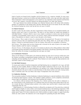 Heat Treatment 337
kinds of articles are heated slowly (together with the furnace) or by a stepwise schedule. In some cases,
high-speed heating is carried out in molten-salt baths (heating of drills, screw taps and other small tools).
Since temperature control and temperature cycle control are very important in heat treatment and therefore
electronic and computer controlled furnaces are taking precedence over older type furnaces.
Oil or gas furnaces have distinct advantage over electrical furnaces due to the former often introduce
products of combustion in the heating space and thus affecting the part to be treated. On the other hand,
the electrical heating has slower start up and also not easy to control.
6.1 Batch Furnaces
In order to place the job in place, the basic requirements of these furnaces are an insulated chamber, the
heating system and a door or several doors. The parts to be heat treated are loaded and unloaded in
individual batches. A furnace which is easy to use, simple to construct in various sizes and also having
versatility to accommodate various sizes in a box furnace which could be horizontal rectangular. Several
times a flat platform on wheels is used to carry the parts in the furnace.
Pitch Furnace: This is made in form of a vertical pit below the ground level. The parts to be treated are
lowered in the pit. One can suspend long parts like rods, bars, tubing, shafts, etc. in the space of the pit
furnace. If placed in horizontal position in the box furnace, these parts are susceptible to distortion.
Bell Furnace: This furnace does not have bottom and is lowered on the stack of parts to be treated. The
furnace chamber could be round or rectangular.
Elevator Furnace: In this furnace, the parts to be treated are placed on the rolling platform which rolled
in the proper position and lifted to the heating chamber of the furnace. By placing a quenching tank directly
below the surface the savings on quenching time and space are made.
6.2 Continuous Furnaces
These are the furnaces in which parts to be treated are placed on some sort of conveyer which move into
the furnaces according to programmed heating cooling cycle. This helps in saving the time for loading-
unloading and also handling of job is reduced. These furnaces are most suitable for high production rate
and better control of heat treating cycle.
6.3 Salt Bath Furnaces
To ensure good control of uniform temperature and high heating rates as compared to air or gas, salt bath
furnaces are most suitable. Metals or molten salts have higher conductivity than air or gas. The salt may
be heated from outside of it is non-conducting or by passing a low voltage alternating current between
electrodes placed in the salt. In order to avoid electrolysis of salt; direct current is not used. Among metals,
lead is commonly used. One can obtain wide range of temperature from such furnaces.
6.4 Induction Heating
The most perfect method of surface hardening is induction hardening in a special installation where articles
are heated by high frequency currents. This method is highly productive, can be completely automatized,
ensures high rise production, and minimizes their buckling and oxidation.
As is known, with an increase of the frequency of a.c. electric current, the skin effect is enhanced, i.e.
the current density in the external layers of a conductor turns out to be many times greater than in the core.
As a result, the heat is liberated almost entirely in the surface layer and the latter is heated much more
substantially than the core.
High frequency a.c. current heating of articles is effected by an inductor coil. If an article has a relatively
small length (or height), its entire surface can be heated simultaneously to the hardening temperature. With
longer articles, heating is carried out successively by moving the article relative to the inductor coil at a
proper speed. Figure 10.14 shows induction coils, which normally are made in copper or copper based alloy
which are water cooled. The induction coil is also designed for quenching the part after heating.
 