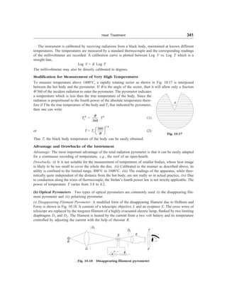 Heat Treatment 341
The instrument is calibrated by receiving radiations from a black body, maintained at known different
temperatures. The temperatures are measured by a standard thermocouple and the corresponding readings
of the millivoltmeter are recorded. A calibration curve is plotted between Log V vs. Log T which is a
straight line,
Log V = K Log T
The millivoltmeter may also be directly calibrated in degrees.
Modification for Measurement of Very High Temperatures
To measure temperature above 1400°C, a rapidly rotating sector as shown in Fig. 10.17 is interposed
between the hot body and the pyrometer. If q is the angle of the sector, then it will allow only a fraction
q
Fig. 10.17
q/360 of the incident radiation to enter the pyrometer. The pyrometer indicates
a temperature which is less than the true temperature of the body. Since the
radiation is proportional to the fourth power of the absolute temperature there-
fore if T be the true temperature of the body and T1 that indicated by pyrometer,
then one can write
4
1
T =
360
q
T4
(1)
or T = T1
1/4
360
q
æ ö
è ø
(2)
Thus T, the black body temperature of the body can be easily obtained.
Advantage and Drawbacks of the Instrument
Advantage: The most important advantage of the total radiation pyrometer is that it can be easily adapted
for a continuous recording of temperature, e.g., the roof of an open-hearth.
Drawbacks: (i) It is not suitable for the measurement of temperature of smaller bodies, whose heat image
is likely to be too small to cover the whole the disc. (ii) Calibrated in the manner as described above, its
utility is confined to the limited range, 800°C to 1600°C. (iii) The readings of the apparatus, while theo-
retically quite independent of the distance from the hot body, are not really so in actual practice, (iv) Due
to conduction along the wires of thermocouple, the Stefan’s fourth power law is not strictly applicable. The
power of temperature T varies from 3.8 to 4.2.
(b) Optical Pyrometers Two types of optical pyrometers are commonly used (i) the disappearing fila-
ment pyrometer and (ii) polarising pyrometer.
(i) Disappearing Filament Pyrometer: A modified form of the disappearing filament due to Holborn and
Forsy is shown in Fig. 10.18. It consists of a telescopic objective L and an eyepiece E. The cross wires of
telescope are replaced by the tungsten filament of a highly evacuated electric lamp, flanked by two limiting
diaphragms D1 and D2. The filament is heated by the current from a two volt battery and its temperature
controlled by adjusting the current with the help of rheostat R.
Fig. 10.18 Disappearing filament pyrometer
D2
B
D
S E
F
F
A
+ –
D1
 