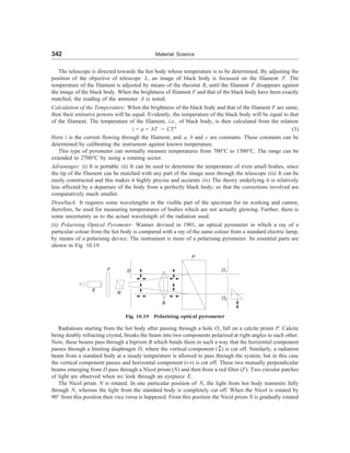 342 Material Science
The telescope is directed towards the hot body whose temperature is to be determined. By adjusting the
position of the objective of telescope L, an image of black body is focussed on the filament F. The
temperature of the filament is adjusted by means of the rheostat R, until the filament F disappears against
the image of the black body. When the brightness of filament F and that of the black body have been exactly
matched, the reading of the ammeter A is noted.
Calculation of the Temperature: When the brightness of the black body and that of the filament F are same,
then their emissive powers will be equal. Evidently, the temperature of the black body will be equal to that
of the filament. The temperature of the filament, i.e., of black body, is then calculated from the relation
i = a + bT = CT2
(3)
Here i is the current flowing through the filament, and a, b and c are constants. These constants can be
determined by calibrating the instrument against known temperature.
This type of pyrometer can normally measure temperatures from 700°C to 1500°C. The range can be
extended to 2700°C by using a rotating sector.
Advantages: (i) It is portable (ii) It can be used to determine the temperature of even small bodies, since
the tip of the filament can be matched with any part of the image seen through the telescope (iii) It can be
easily constructed and this makes it highly precise and accurate (iv) The theory underlying it is relatively
less affected by a departure of the body from a perfectly black body; so that the corrections involved are
comparatively much smaller.
Drawback: It requires some wavelengths in the visible part of the spectrum for its working and cannot,
therefore, be used for measuring temperatures of bodies which are not actually glowing. Further, there is
some uncertainty as to the actual wavelength of the radiation used.
(ii) Polarising Optical Pyrometer: Wanner devised in 1901, an optical pyrometer in which a ray of a
particular colour from the hot body is compared with a ray of the same colour from a standard electric lamp,
by means of a polarising device. The instrument is more of a polarising pyrometer. Its essential parts are
shown in Fig. 10.19.
P
F D O1
E
B
O2
Fig. 10.19 Polarising optical pyrometer
Radiations starting from the hot body after passing through a hole O1 fall on a calcite prism P. Calcite
being doubly refracting crystal, breaks the beam into two components polarised at right angles to each other.
Now, these beams pass through a biprism B which bends them in such a way that the horizontal component
passes through a limiting diaphragm D, where the vertical component () is cut off. Similarly, a radiation
beam from a standard body at a steady temperature is allowed to pass through the system, but in this case
the vertical component passes and horizontal component («) is cut off. These two mutually perpendicular
beams emerging from D pass through a Nicol prism (N) and then from a red filter (F). Two circular patches
of light are observed when we look through an eyepiece E.
The Nicol prism N is rotated. In one particular position of N, the light from hot body transmits fully
through N, whereas the light from the standard body is completely cut off. When the Nicol is rotated by
90° from this position then vice versa is happened. From this position the Nicol prism N is gradually rotated
N
 