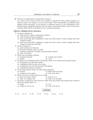 Classification and Selection of Materials 19
16. What do you understand by nonrenewable resources?
Ans. These are the resources which are not capable of regenerated. These includes polymers, for
which the prime raw material is oil, and some metals. These nonrenewable are gradually being
depleted, which necessitates: (i) the discovery of additional reserves, (ii) the development of new
materials having comparable properties with less adverse environmental impact, and/or (iii) increased
recycling efforts and the development of new recycling technologies.
Objective (Multiple-choice) Questions
1. Composite materials are
(a) made mainly to improve temperature resistance
(b) used for improved optical properties
(c) made with strong fibres embedded in weaker and softer matrix to obtain strength better than
strength of matrix.
(d) made with strong fibres embedded in weaker and softer matrix to obtain strength better than
strength of both matrix and filler.
2. Ceramic materials are
(a) good conductors of electricity
(b) basically crystalline oxides or metals
(c) inorganic compounds of metallic and non-metallic elements
(d) none of the above
3. Which one are inorganic materials
(a) biological materials (b) minerals and ceramics
(c) plastics (d) wood
4. Composite with molybdenum fibres and alumina matrix do not exhibit good strength because
(a) molybdenum is weaker than alumina
(b) molybdenum fibres develop micro cracks
(c) molybdenum does not form any bond with alumina
(d) molybdenum dissolves in alumina
5. Using cutting material which can sustain high temperature
(a) cerment (b) high carbon steel alloy
(c) composite of two metals (d) none of the above
6. Which one does not require paint on its surface
(a) body of a railway wagon (b) body of a car
(c) body of a machine tool (d) body of an aeroplane
7. The choice of material as well as process is made at the early design stage because type of material
affects the detailed aspects of
(a) design (b) cost
(c) design as well as cost (d) none of the above
ANSWERS
1. (c) 2. (c) 3. (b) 4. (b) 5. (a) 6. (d) 7. (c)
 