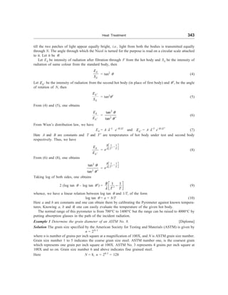 Heat Treatment 343
till the two patches of light appear equally bright, i.e., light from both the bodies is transmitted equally
through N. The angle through which the Nicol is turned for the purpose is read on a circular scale attached
to it. Let it be q.
Let El be intensity of radiation after filtration through F from the hot body and Sl be the intensity of
radiation of same colour from the standard body, then
E
S
l
l
= tan2
q (4)
Let El ¢ be the intensity of radiation from the second hot body (in place of first body) and q¢, be the angle
of rotation of N, then
E
S
l
l
¢
= tan2
q¢ (5)
From (4) and (5), one obtains
E
E
l
l ¢
=
2
2
tan
tan
q
q ¢
(6)
From Wien’s distribution law, we have
El = A l–5
e–B/lT
and El ¢ = A l–5
e–B/lT¢
(7)
Here A and B are constants and T and T ¢ are temperatures of hot body under test and second body
respectively. Thus, we have
E
E
l
l ¢
=
1 1
B
T
T
el
é ù
-
ê ú
¢
ë û
(8)
From (6) and (8), one obtains
2
2
tan
tan
q
q ¢
=
1 1
B
T
T
el
é ù
-
ê ú
¢
ë û
Taking log of both sides, one obtains
2 (log tan q – log tan q¢) =
1 1
B
T
T
l
é ù
-
ê ú
¢
ë û
(9)
whence, we have a linear relation between log tan q and 1/T, of the form
log tan q = a + b/T (10)
Here a and b are constants and one can obtain them by calibrating the Pyrometer against known tempera-
tures. Knowing a, b and q, one can easily evaluate the temperature of the given hot body.
The normal range of this pyrometer is from 700°C to 1400°C but the range can be raised to 4000°C by
putting absorption glasses in the path of the incident radiation.
Example 1 Determine the grain diameter of an ASTM No. 8. [Diploma]
Solution The grain size specified by the American Society for Testing and Materials (ASTM) is given by
n = 2N–1
where n is number of grains per inch square at a magnification of 100X, and N is ASTM grain size number.
Grain size number 1 to 5 indicates the coarse grain size steel. ASTM number one, is the coarsest grain
which represents one grain per inch square at 100X. ASTM No. 3 represents 4 grains per inch square at
100X and so on. Grain size number 6 and above indicates fine grained steel.
Here N = 8, n = 28–1
= 128
 