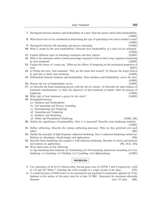 Heat Treatment 345
7. Distinguish between hardness and hardenability of a steel. State the factors which affect hardenability.
[AMIE]
8. What factors have to be considered in determining the type of quenching to be used to harden a steel?
[AMIE]
9. Distinguish between full annealing and process annealing. [AMIE]
10. What is meant by the term hardenability? Describe how hardenability of a steel can be estimated.
[AMIE]
11. Explain different types of annealing treatments and their objects. [AMIE]
12. What is the minimum carbon content percentage required in steel so that it may respond to hardening
by heat treatment? [AMIE]
13. Explain the theory of ‘tempering’. What are the effects of tempering on the mechanical properties of
steel. [BHU]
14. (i) Define the term ‘heat treatment’. Why are the steels heat treated? (ii) Discuss the major defects
in steel due to faulty heat treatment. [AMIE]
15. Differentiate between hardness and hardenability. Draw hardness and hardenability curves for steel.
[AMIE]
16. Discuss the use of hardenability curves. [AMIE]
17. (a) Describe the flame hardening process with the aid of a sketch. (b) Describe the main features of
martensite transformation (c) State the objectives of heat treatment of metals. State the process of
tempering. [AMIE]
18. What type of heat treatment is given for die steels? [AMIE]
19. Distinguish between
(a) Hardness and Hardenability
(b) Full annealing and Process Annealing
(c) Martempering and Tempering
(d) Annealing and Tempering
(e) Hardness and Hardening
(f) Solute and Precipitation Hardening [AMIE, BE]
20. Outline the significance of hardenability. How is it measured? Describe some hardening methods.
[AMIE]
21. Define carburising. Describe the various carburising processes. Why are they preferred over each
other? [BE]
22. Outline the principle of high frequency induction hardening. How is induction hardening carried out.
Mention its advantages, disadvantages and applications. [BE]
23. Describe flame hardening and compare it with induction hardening. Describe its merits and demerits
and mention its applications. [BE, B.Sc. (H)]
24. Write short notes on the following:
(i) Age hardening heat treatment (ii) Normalising (iii) Full annealing and process annealing (iv) Case
hardening (v) Annealing (vi) Nitriding (vii) Cyaniding (viii) Spheroidising [AMIE]
PROBLEMS
1. Two specimens of an Fe-3% Silicon-alloy, having grain sizes of ASTM 1 and 8 respectively, yield
at 118 and 207 MNm–2
. Calculate the yield strength of a single crystal of the alloy. [IIT]
2. A cylindrical piece of 8660 steel is to be austenitised and quenched in moderately agitated oil. If the
hardness at the surface of the piece must be at least 50 HRC. Determine the maximum allowable
diameter. [Ans. 95 mm] [BE]
 