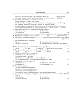 Heat Treatment 347
(e) In case of selective heating, time available to change the of steel is short.
(f) Jominy test also gives the hardness at different rates. [Diploma]
2. State whether the following statements are True/False
(a) Oil quenching is required with nitriding.
(b) The size of austenite grains increases with increase in temperature and time of heating.
(c) Tempering temperature below 200°C relieves the hardening stresses.
(d) Age hardening is mainly employed to improve the physical properties of ferrous alloys.
(e) When the steel is heated to its hardening temperature, it becomes pearlitic. [Diploma]
3. Which one of the following is not equilibrium heat treatment
(1) Austenetising (2) Annealing
(3) Normalizing (4) Precipitation (4)
4. Chemical heat treatment involves use of some chemical in conjunction with (heating)
5. Austenitizing is a function of two variables and . (temperature, time)
6. Spheroidising is principally used for steels which are more difficult to form (shape)
(high carbon)
7. The hardenability is not affected by
(1) air (2) chemical composition of steel
(3) critical cooling rate (4) quenching medium and method of quenching
(1)
8. The slowest cooling rate is obtained when steel is quenched in
(1) air (2) brine (3) fused salt (4) mixture of oil and water (1)
9. The fastest cooling rate is achieved when steel is quenched in
(1) air (2) oil (3) water (4) brine (4)
10. Which one of the following is not correct
(1) Martensite has a BCC structure
(2) Austenite has FCC structure
(3) Martensite is a solid solution of carbon in BCC iron
(4) The martensite which is formed during quenching is too brittle (1)
11. Hardenability of steel is assessed by
(1) impact test (2) Jominy end-quench test
(3) hardness test (4) non-destructive test (2)
12. Annealing temperature is
(1) same as normalizing temperature
(2) greater than normalizing temperature
(3) less than normalizing temperature
(4) sometimes greater and sometimes lesser than normalizing temperature (3)
13. Heat treatment that requires heating a part below A1 temperature, i.e. between 550°C and 650° is
called as
(1) hardening (2) normalizing
(3) process annealing (4) full annealing (3)
 