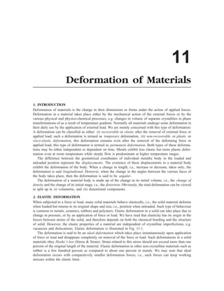 11
Deformation of Materials
1. INTRODUCTION
Deformation of materials is the change in their dimensions or forms under the action of applied forces.
Deformation in a material takes place either by the mechanical action of the external forces or by the
various physical and physico-chemical processes, e.g. changes in volume of separate crystallites in phase
transformations of as a result of temperature gradient. Normally all materials undergo some deformation in
their daily use by the application of external load. We are mainly concerned with this type of deformation.
A deformation can be classified as either: (i) recoverable or elastic after the removal of external force or
applied load; such a deformation is termed as temporary deformation, (ii) non-recoverable or plastic or
visco-elastic deformation, this deformation remains even after the removal of the deforming force or
applied load; this type of deformation is termed as permanent deformation. Both types of these deforma-
tions may be either independent or dependent on time. Metals exhibit less elastic but more plastic defor-
mation even at room temperature while steady flow is predominant at higher temperature ranges.
The difference between the geometrical coordinates of individual metallic body in the loaded and
unloaded position represent the displacements. The existence of these displacements in a material body
exhibit the deformation of the body. When a change in length, i.e., increase or decrease, takes only, the
deformation is said longitudional. However, when the change in the angles between the various faces of
the body takes place, then the deformation is said to be angular.
The deformation of a material body is made up of the change in its initial volume, i.e., the change of
density and the change of its initial stage, i.e., the distortion. Obviously, the total deformation can be viewed
to split up in (i) volumetric, and (ii) distortional components.
2. ELASTIC DEFORMATION
When subjected to a force or load, many solid materials behave elastically, i.e., the solid material deforms
when loaded but returns to its original shape and size, i.e., position when unloaded. Such type of behaviour
is common to metals, ceramics, rubbers and polymers. Elastic deformation in a solid can take place due to
change in pressure, or by an application of force or load. We have read that elasticity has its origin in the
forces between atoms of the solid, and therefore depends on both the chemical bonding and the structure
of solid. However, the elastic properties of a material are independent of crystalline imperfections, e.g.
vacancies and dislocations. Elastic deformation is illustrated in Fig. 11.1.
The deformation is said to be an ideal deformation which takes place instantaneously upon application
of force or load and disappears completely on removal of the force or load. Such deformations in a solid
materials obey Hooke’s law (Stress  Strain). Strain related to this stress should not exceed more than one
percent of the original length of the material. Elastic deformation in other non-crystalline materials such as
rubber is a few hundred percent as compared to about one percent in metals. We may note that ideal
deformation occurs with comparatively smaller deformation forces, i.e., such forces can keep working
stresses within the elastic limit.
 