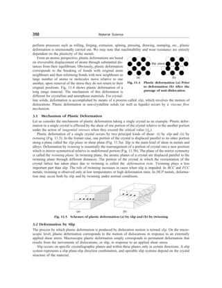 350 Material Science
perform processes such as rolling, forging, extrusion, spining, pressing, drawing, stamping, etc., plastic
deformation is intensionally carried out. We may note that machinability and wear resistance are entirely
dependent on the plasticity of the metals.
From an atomic perspective, plastic deformations are based
on irreversible displacement of atoms through substantial dis-
tances from their equilibrium. Obviously, plastic deformation
corresponds to the breaking of bonds with original atom
neighbours and then reforming bonds with new neighbours as
large number of atoms or molecules move relative to one
another, upon removal of the stress they do not return to their
orignial positions. Fig. 11.4 shows plastic deformation of a
long range material. The mechanism of this deformaton is
different for crystalline and amorphous materials. For crystal-
line solids, deformation is accomplished by means of a process called slip, which involves the motion of
dislocations. Plastic deformation in non-crystalline solids (as well as liquids) occurs by a viscous flow
mechanism.
3.1 Mechanism of Plastic Deformation
Let us consider the mechanism of plastic deformation taking a single crystal as an example. Plastic defor-
mation in a single crystal is effected by the shear of one portion of the crystal relative to the another portion
under the action of tangential stresses when they exceed the critical value (tcr).
Plastic deformation of a single crystal occurs by two principal kinds of shear: (i) by slip and (ii) by
twinning (Fig. 11.5). In the former case, one portion of the crystal is displaced parallel to its other portion
along a plane called the slip plane or shear plane (Fig. 11.5a). Slip is the main kind of shear in metals and
alloys. Deformation by twinning is essentially the rearrangement of a portion of crystal into a new position
which is mirror-symmetrical relative to undeformed portion (Fig. 11.5b). The plane of the mirror symmetry
is called the twinning plane. In twinning plane, the atomic planes of a crystal are displaced parallel to the
twinning plane through different distances. The portion of the crystal in which the reorientation of the
crystal lattice has taken place due to twinning is called the deformation twin. Twinning plays a less
important part than slip. The role of twinning increases in cases when slip is impeded. In BCC and FCC
metals, twinning is observed only at low temperatures or high deformation rates. In HCP metals, deforma-
tion may occur both by slip and by twinning under normal conditions.
Slip plane
(b)
(a)
Fig. 11.4 Plastic deformation (a) Prior
to deformation (b) After the
passage of unit dislocation
t
t
(b)
(a)
Fig. 11.5 Schemes of plastic deformation (a) by slip and (b) by twinning
3.2 Deformation by Slip
The process by which plastic deformation is produced by dislocation motion is termed slip. On the micro-
scopic level, plastic deformation corresponds to the motion of dislocations in response to an externally
applied shear stress. Macroscopic plastic deformation simply corresponds to permanent deformation that
results from the movements of dislocations, or slip, in response to an applied shear stress.
Slip occurs on specific crystallographic planes and within these planes only in certain directions. A slip
system represents a slip plane-slip direction combination, and operable slip systems depend on the crystal
structure of the material.
 