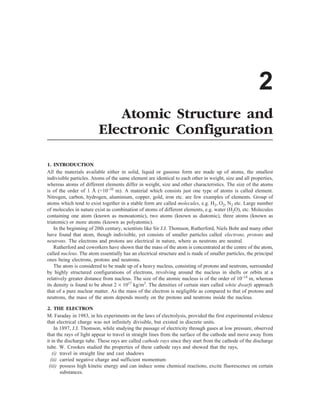 2
Atomic Structure and
Electronic Configuration
1. INTRODUCTION
All the materials available either in solid, liquid or gaseous form are made up of atoms, the smallest
indivisible particles. Atoms of the same element are identical to each other in weight, size and all properties,
whereas atoms of different elements differ in weight, size and other characteristics. The size of the atoms
is of the order of 1 Å (=10–10
m). A material which consists just one type of atoms is called element.
Nitrogen, carbon, hydrogen, aluminium, copper, gold, iron etc. are few examples of elements. Group of
atoms which tend to exist together in a stable form are called molecules, e.g. H2, O2, N2 etc. Large number
of molecules in nature exist as combination of atoms of different elements, e.g. water (H2O), etc. Molecules
containing one atom (known as monoatomic), two atoms (known as diatomic), three atoms (known as
triatomic) or more atoms (known as polyatomic).
In the beginning of 20th century, scientists like Sir J.J. Thomson, Rutherford, Niels Bohr and many other
have found that atom, though indivisible, yet consists of smaller particles called electrons, protons and
neutrons. The electrons and protons are electrical in nature, where as neutrons are neutral.
Rutherford and coworkers have shown that the mass of the atom is concentrated at the centre of the atom,
called nucleus. The atom essentially has an electrical structure and is made of smaller particles, the principal
ones being electrons, protons and neutrons.
The atom is considered to be made up of a heavy nucleus, consisting of protons and neutrons, surrounded
by highly structured configurations of electrons, revolving around the nucleus in shells or orbits at a
relatively greater distance from nucleus. The size of the atomic nucleus is of the order of 10–14
m, whereas
its density is found to be about 2 ´ 1017
kg/m3
. The densities of certain stars called white dwarfs approach
that of a pure nuclear matter. As the mass of the electron is negligible as compared to that of protons and
neutrons, the mass of the atom depends mostly on the protons and neutrons inside the nucleus.
2. THE ELECTRON
M. Faraday in 1983, in his experiments on the laws of electrolysis, provided the first experimental evidence
that electrical charge was not infinitely divisible, but existed in discrete units.
In 1897, J.J. Thomson, while studying the passage of electricity through gases at low pressure, observed
that the rays of light appear to travel in straight lines from the surface of the cathode and move away from
it in the discharge tube. These rays are called cathode rays since they start from the cathode of the discharge
tube. W. Crookes studied the properties of these cathode rays and showed that the rays,
(i) travel in straight line and cast shadows
(ii) carried negative charge and sufficient momentum
(iii) possess high kinetic energy and can induce some chemical reactions, excite fluorescence on certain
substances.
 
