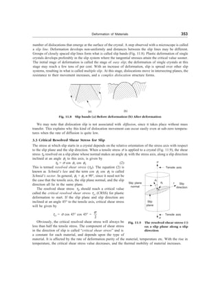 Deformation of Materials 353
number of dislocations that emerge at the surface of the crystal. A step observed with a microscope is called
a slip line. Deformation develops non-uniformly and distances between the slip lines may be different.
Groups of closely spaced slip lines form what is called slip bands (Fig. 11.8). Plastic deformation of single
crystals develops preferably in the slip system where the tangential stresses attain the critical value sooner.
The initial stage of deformation is called the stage of easy slip; the deformation of single crystals at this
stage may reach a few tens of per cent. With an increase of deformation, slip is spread over other slip
systems, resulting in what is called multiple slip. At this stage, dislocations move in intersecting planes, the
resistance to their movement increases, and a complex dislocation structure forms.
(a) (b)
Fig. 11.8 Slip bands (a) Before deformation (b) After deformation
We may note that dislocation slip is not associated with diffusion, since it takes place without mass
transfer. This explains why this kind of dislocation movement can occur easily even at sub-zero tempera-
tures when the rate of diffusion is quite low.
3.3 Critical Resolved Shear Stress for Slip
The stress at which slip starts in a crystal depends on the relative orientation of the stress axis with respect
to the slip plane and the slip direction. When a tensile stress s is applied to a crystal (Fig. 11.9), the shear
stress tR resolved on a slip plane whose normal makes an angle f1 with the stress axis, along a slip direction
inclined at an angle f2 to this axis, is given by
tR = s cos f1 cos f2 (2)
This is termed resolved shear stress (tR). The equation (2) is
known as Schmid’s law and the term cos f1 cos f2 is called
Schmid’s sector. In general, f1 + f2 ¹ 90°, since it need not be
the case that the tensile axis, the slip plane normal, and the slip
direction all lie in the same plane.
The resolved shear stress tR should reach a critical value
called the critical resolved shear stress tcr (CRSS) for plastic
deformation to start. If the slip plane and slip direction are
inclined at an angle 45° to the tensile axis, critical shear stress
will be given by
tcr = s cos 45° cos 45° =
2
s
Obviously, the critical resolved shear stress will always be
less than half the tensile stress. The component of shear stress
in the direction of slip is called “critical shear stress” and is
a constant for each material, and depends upon the type of
material. It is affected by the rate of deformation purity of the material, temperature etc. With the rise in
temperature, the critical shear stress value decreases, and the thermal mobility of material increases.
s
Tensile axis
Slip plane
normal
f1
f2 t Slip
direction
Slip
plane
Tensile axis
s
Fig. 11.9 The resolved shear stress (t)
on a slip plane along a slip
direction
 