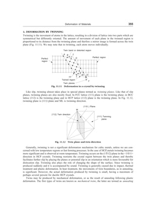 Deformation of Materials 355
4. DEFORMATION BY TWINNING
Twinning is the movement of atoms in the lattice, resulting in a division of lattice into two parts which are
symmetrical but differently oriented. The amount of movement of each plane in the twinned region is
proportional to its distance from the twinning plane and therfore a mirror image is formed across the twin
plane (Fig. 11.11). We may note that in twinning, each atom moves individually.
Twin band or distorted region
T
A B
C
D
Perfect
region
Perfect region
A
B
C D
T
T
Fig. 11.11 Deformation in a crystal by twinning
Like slip, twinning almost takes place in special planes termed as twinning planes. Like that of slip
planes, twinning planes are also mostly fixed. In FCC lattice (111) plane is the twinning plane; in BCC
lattice (112) is the twinning plane and in HCP lattice (112) plane is the twinning plane. In Fig. 11.12,
twinning plane is (111) plane and ML is twinning direction.
(110 ) Plane
M
(112) Twin direction
(111) Twinning
plane
Fig. 11.12 Twin plane and twin direction
Generally, twinning is not a significant deformation mechanism for cubic metals, unless we are con-
cerned with low temperature regions or fast forming processes. In the case of HCP metals twinning becomes
more significant and is observed at room temperature. Twinning occurs on the (1 012) plane in the 1 011
direction in HCP crystals. Twinning reorients the crystal region between the twin planes and thereby
facilitates further slip by placing the planes or potential slip in an orientation which is more favourable for
dislocation slip. Twinning also plays the role of changing the shape of the surface. Since twinning is
produced suddenly and it is accompanied by sound. Twinning is generally caused due to impact, thermal
treatment and plastic deformation. In heat treatment, the movements of twin boundaries, as in annealing,
is significant. However, the actual deformation produced by twinning is small, having a maximum of
perhaps several percent for ductile HCP crystals.
Twins may be produced by mechanical deformation, or as the result of annealing following plastic
deformation. The first types of twins are known as mechanical twins, the latter are termed as annealing
Twin planes
Twined region
TT
 