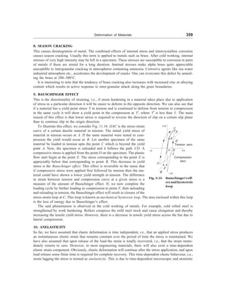 Deformation of Materials 359
8. SEASON CRACKING
This causes disintegration of metal. The combined effects of internal stress and intercrystalline corrosion
causes season cracking. Usually this term is applied to metals such as brass. After cold working, internal
stresses of very high intensity may be left in a specimen. These stresses are susceptible to corrosion in parts
of metals if these are stored for a long duration. Internal stresses make alpha brass quite appreciable
susceptible to intergranular cracking in atmospheres containing ammonia. Corrosive agents like sea water
industrial atmosphere etc., accelerates the development of cracks. One can overcome this defect by anneal-
ing the brass at 200–300°C.
It is interesting to note that the tendency of brass cracking also increases with increased zinc or alloying
content which results in active response to inter-granular attack along the grain boundaries.
9. BAUSCHINGER EFFECT
This is the directionality of straining, i.e., if strain hardening in a material takes place due to application
of stress in a particular direction it will be easier to deform in the opposite direction. We can also see that
if a material has a yield point stress Y in tension and is continued to deform from tension to compression
in the same cycle it will show a yield point in the compression at Y¢, where Y¢ is less than Y. The main
reason of this effect is that lower stress is required to reverse the direction of slip on a certain slip plane
than to continue slip in the origin direction.
To illustrate this effect, we consider Fig. 11.16. OAC is the stress-strain
curve of a certain ductile material in tension. The initial yield stress of
material in tension occurs at A. If the same material were tested in com-
pression the yield would occur at B. Let another specimen of the same
material be loaded in tension upto the point C which is beyond the yield
point A. Now, the specimen is unloaded and it follows the path CD. A
compressive stress is applied from the point D on the specimen. The plastic
flow start begin at the point E. The stress corresponding to the point E is
appreciably below that corresponding to point B. This decrease in yield
stress is the Bauschinger effect. This effect is reversible in the sense that
if compressive stress were applied first followed by tension then the ma-
terial could have shown a lower yield strength in tension. The difference
in strain between tension and compression curve at a given stress is a
measure of the amount of Bauschinger effect. If, we now complete the
loading cycle by further loading in compression to point F, then unloading
and reloading in tension, the Bauschinger effect will result in closure of the
+s
C
b
A
E¢
–e o D +e
Tension zero
F
b
B –s
Compression
zero
E
Fig. 9.16 Bauschinger'seff-
ectandhysteresis
loop
stress-strain loop at C. This loop is known as mechanical hysteresis loop. The area enclosed within this loop
is the loss of energy due to Bauschinger’s effect.
The said phenomenon is observed in the cold working of metals. For example, cold rolled steel is
strengthened by work hardening. Rollers compress the mild steel stock and cause elongation and thereby
increasing the tensile yield stress. However, there is a decrease in tensile yield stress across the bar due to
lateral compression.
10. ANELASTICITY
So far, we have assumed that elastic deformation is time independent, i.e., that an applied stress produces
an instantaneous elastic strain that remains constant over the period of time the stress is maintained. We
have also assumed that upon release of the load the strain is totally recovered, i.e., that the strain imme-
diately returns to zero. However, in most engineering materials, there will also exist a time-dependent
elastic strain component. Obviously, elastic deformation will continue after the stress application, and upon
load release some finite time is required for complete recovery. This time-dependent elastic behaviour, i.e.,
strain lagging the stress is termed as anelasticity. This is due to time-dependent microscopic and atomistic
 