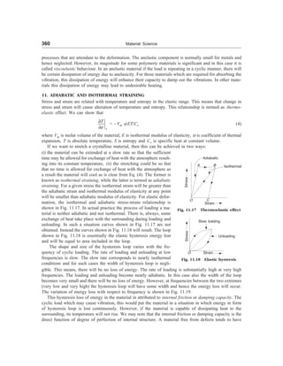 360 Material Science
processes that are attendant to the deformation. The anelastic component is normally small for metals and
hence neglected. However, its magnitude for some polymeric materials is significant and in this case it is
called viscoelastic behaviour. In an anelastic material if the load is repeating in a cyclic manner, there will
be certain dissipation of energy due to anelasicity. For those materials which are required for absorbing the
vibration, this dissipation of energy will enhance their capacity to damp out the vibrations. In other mate-
rials this dissipation of energy may lead to undesirable heating.
11. ADIABATIC AND ISOTHERMAL STRAINING
Stress and strain are related with temperature and entropy in the elastic range. This means that change in
stress and strain will cause alteration of temperature and entropy. This relationship is termed as thermo-
elastic effect. We can show that
e
¶
¶ s
T
= –Vm a ET/Cv (4)
where Vm is molar volume of the material, E is isothermal modulus of elasticity, a is coefficient of thermal
expansion, T is absolute temperature, S is entropy and Cv is specific heat at constant volume.
If we want to stretch a crystalline material, then this can be achieved in two ways:
(i) the material can be extended at a slow rate so that the sufficient
time may be allowed for exchange of heat with the atmosphere result-
ing into its constant temperature, (ii) the stretching could be so fast
that no time is allowed for exchange of heat with the atmosphere as
a result the material will cool as is clear from Eq. (4). The former is
known as isothermal straining, while the latter is termed as adiabatic
straining. For a given stress the isothermal strain will be greater than
the adiabatic strain and isothermal modulus of elasticity at any point
will be smaller than adiabatic modulus of elasticity. For elastic defor-
mation, the isothermal and adiabatic stress-strain relationship is
shown in Fig. 11.17. In actual practice the process of loading a ma-
terial is neither adiabatic and nor isothermal. There is, always, some
exchange of heat take place with the surrounding during loading and
unloading. In such a situation curves shown in Fig. 11.17 are not
obtained. Instead the curves shown in Fig. 11.18 will result. The loop
shown in Fig. 11.18 is essentially the elastic hysteresis energy lost
and will be equal to area included in the loop.
The shape and size of the hysteresis loop varies with the fre-
quency of cyclic loading. The rate of loading and unloading at low
frequencies is slow. The slow rate corresponds to nearly isothermal
conditions and for such cases the width of hysteresis loop is negli-
Fig. 11.17 Thermoelastic effect
Adiabatic
A B
O C
Isothermal
Stress
Strain
Fig. 11.18 Elastic hystresis
Stress
Slow loading
Unloading
Strain
gible. This means, there will be no loss of energy. The rate of loading is substantially high at very high
frequencies. The loading and unloading become nearly adiabatic. In this case also the width of the loop
becomes very small and there will be no loss of energy. However, at frequencies between the two extremes
(very low and very high) the hysteresis loop will have some width and hence the energy loss will occur.
The variation of energy loss with respect to frequency is shown in Fig. 11.19.
This hysteresis loss of energy in the material in attributed to internal friction or damping capacity. The
cyclic load which may cause vibration, this would put the material in a situation in which energy in form
of hysteresis loop is lost continuously. However, if the material is capable of dissipating heat to the
surrounding, its temperature will not rise. We may note that the internal friction or damping capacity is the
direct function of degree of perfection of internal structure. A material free from defects tends to have
O
 