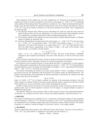 Atomic Structure and Electronic Configuration 21
These properties of the cathode rays were best explained by J.J. Thomson by his hypothesis that the
cathode rays consist of a stream of particles, each of mass m and charge e (= 1.602 ´ 10–19
C), originating
at the cathode of the discharge tube. These particles are called electrons. Thomson determined the specific
charge (e/m), the ratio between the electronic charge and the mass of the electron and found its value as
–1.76 ´ 1011
C/kg. Now electron is found to be a universal constituent of all matter. This is supported by
the following facts:
(i) The electrons obtained from different sources throughout the world are found the same and have
identical effects when used for any applications, e.g., radio and television (electromagnetic waves),
X-ray applications, producing fluorescence effects, producing photoelectric effect, etc.
(ii) The electrons emitted in the cathode rays have been found to exhibit identical features in different
modes of cathode ray discharge tube.
(iii) Electrons obtained from any source possess the same charge, e (= –1.602 ´ 10–19
C), same rest mass,
m0 ( = 9.109 ´ 10–31
kg, equivalent energy = 0.51 MeV), same effective radius, re ( = 4.6 ´ 10–6
nanometer). The mass of the electron, m, is usually taken as 9.1 ´ 10–31
kg. When electrons move
with very high velocity, approaching to the velocity of light, c, the mass of the electron varies
relativistically, in accordance with the relation
m = m0 2 2
1 v c
- (1)
when v = 0, m = m0 . Hence m0 is called the rest mass. The mass of the electron is negligible
compared to that of protons and neutrons. The mass of the electron is 1/1836 th of the mass of the
proton.
We have already stated that all the matter consists of atoms as the universal constituents where electrons
form the structure of atom. Obviously, electrons are universal constituent of all matter.
The electrons revolve round the nucleus in various shells and orbits. As stated above, it carries negative
electric charge equal in magnitude to the positive charge of a proton ( = 1.602 ´ 10–19
C). Electron behaves
as minute particle as well as an energy wave (de Broglie wavelength, l = h/mv, experimental determination
yield l = 1.66 ´ 10–10
m = 0.166 nm for electron).
The electron surrounding the nucleus in an atom occupy different orbitals. According to Heisenberg
uncertainty principle, the momentum and the position of an electron cannot be specified precisely. The
product of the uncertainty in the momentum Dp and the uncertainty in the position Dx cannot be less than
a certain value given by the relation
Dp Dx ³ h/2p (2)
where h (= 6.626 ´ 10–34
J-s) is Planck’s constant. An outcome of the uncertainty principle is that one
cannot visualize an electron orbital to be discrete path around the nucleus. Instead, one will have to think
of the orbital as an electron probability density cloud surrounding the nucleus.
In Bohr’s model of atom, the motion of an electron around the nucleus is limited to discrete orbits or
quantum states, each of which represents a discrete level of energy—an integral multiple of quanta of
fundamental energy units.
The electrons which are in the outermost shell or orbit account for most of the engineering properties
of materials, e.g., bonding with other atoms, electrical and optical properties, chemical reactivity, etc.
3. PROTONS
The nucleus of hydrogen atom is called the proton. A proton has a unit positive charge of same magnitude
as that of electron (= 1.602 ´ 10–19
C). The mass of a proton is 1.672 ´ 10–27
kg. The proton and the neutron
are considered to be two different charge states of the same particle which is called a nucleon. The number
of protons in a nucleus is called the charge Z of the given nucleus, or the charge number.
4. NEUTRONS
These are electrically neutral particles and 1.008 times heavier than protons. The mass of each neutron is
1.675 ´ 10–27
kg. Each neutron is composed of one proton and one electron, i.e.
Neutron = Proton + Electron
 