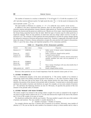 22 Material Science
The number of neutrons in a nucleus is denoted by N. For all nuclei N ³ Z (with the exception of 1H1
,
2He3
and other neutron deficient nuclei). For light nuclei the ratio
N
Z
@ 1; for the nuclei of elements at the
end of periodic system
N
Z
@ 1.6.
The total number of nucleons in a nucleus A = N + Z is called the mass number of the nucleus.
In addition to the above mentioned three particles, there are other particles, e.g. positrons or positive
electrons, neutrino and antineutrino, mesons, deutrons, alpha particle etc. Particles having mass intermediate
between the electron and the proton are called mesons. Mesons are of two types: p (pie) and m(mu) mesons,
the former being somewhat heavier than the latter. Both the types of mesons may be either positively or
negatively charged. There are also particles of small mass and zero charge called neutrinos (n) and an-
tineutrinos (n ). The existence of these particles has been postulated to account for energy changes during
the radioactive emission of electrons and positrons respectively. Neutrino is supposedly associated with and
shares the energy of electron, whereas antineutrino occupies the same position with respect to the positron.
Table 2.1 gives the mass, charge and important properties of few elementary particles.
Table 2.1 Properties of few elementary particles
Particle Mass (amu) Charge Properties
Electron (e–
) 0.0005486 –e Stable, carrier of electric current, fundamental constituent
of all elements
Proton (p) 1.00757 +e Stable, a positively charged nuclear particle
Neutrion (n) 1.00893 0 A neutral nuclear particle
Positron (e+
) 0.0005486 +e The positive counterpart of electron. Electron and positron
mutually annihilate each other with the production of g
(Gamma) ray.
Meson (p) 0.0000019 +e
Meson (m) 0.0000025 +e
Deutron (D) 2.0416 +e Heavy isotope of hydrogen with mass about double that of
ordinary hydrogen
Alpha particle (a) 4.00279 +2e Doubly charged helium nucleus
However, these particles are not of much importance from the material science point of view.
5. ATOMIC NUMBER (Z)
This is a fundamental property of the atom and denoted by Z. The atomic number of an element is
numerically equal to the number of protons present in the nucleus, i.e., the value of positive charge on the
nucleus. We must note that all the atoms of the same element possess the same atomic number which
identifies the position of the element in the periodic table of elements. A normal atom is electrically neutral
and hence the number of protons and electrons are equal. For example, an iron atom contains 26 protons
(Z = 26) and hence the balancing electrons are also 26. Obviously, 26 specifies the position of the iron
element in the periodic table of elements.
6. ATOMIC WEIGHT AND MASS NUMBER
The atomic weight of an element is the average relative weight of its atom as compared to the weight of
one atom of oxygen which is taken to be 16, i.e. it is the ratio between the weight of one atom of the element
and 1/16 th of the weight of an atom of oxygen.
We should not confused this with the mass number. The mass number is equal to the sum of the number
of protons and neutrons. The mass number is usually denoted by A.
A = Number of protons + Number of neutrons
For example chlorine atom has 17 protons and 18 neutrons in its nucleus. Obviously, mass number of
chlorine is 35. We can see that the mass number of an element is always a whole number and its value is
 
