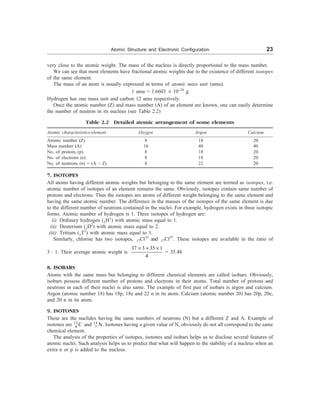 Atomic Structure and Electronic Configuration 23
very close to the atomic weight. The mass of the nucleus is directly proportional to the mass number.
We can see that most elements have fractional atomic weights due to the existence of different isotopes
of the same element.
The mass of an atom is usually expressed in terms of atomic mass unit (amu).
1 amu = 1.6603 ´ 10–24
g
Hydrogen has one mass unit and carbon 12 amu respectively.
Once the atomic number (Z) and mass number (A) of an element are known, one can easily determine
the number of neutron in its nucleus (see Table 2.2)
Table 2.2 Detailed atomic arrangement of some elements
Atomic characteristics/element Oxygen Argon Calcium
Atomic number (Z) 8 18 20
Mass number (A) 16 40 40
No. of protons (p) 8 18 20
No. of electrons (e) 8 18 20
No. of neutrons (n) = (A – Z) 8 22 20
7. ISOTOPES
All atoms having different atomic weights but belonging to the same element are termed as isotopes, i.e.
atomic number of isotopes of an element remains the same. Obviously, isotopes contain same number of
protons and electrons. Thus the isotopes are atoms of different weight belonging to the same element and
having the same atomic number. The difference in the masses of the isotopes of the same element is due
to the different number of neutrons contained in the nuclei. For example, hydrogen exists in three isotopic
forms. Atomic number of hydrogen is 1. Three isotopes of hydrogen are:
(i) Ordinary hydrogen (1H1
) with atomic mass equal to 1.
(ii) Deuterium (1D2
) with atomic mass equal to 2.
(iii) Tritium (1T3
) with atomic mass equal to 3.
Similarly, chlorine has two isotopes, 17Cl35
and 17Cl37
. These isotopes are available in the ratio of
3 : 1. Their average atomic weight is
37 3 35 1
4
´ + ´
= 35.48
8. ISOBARS
Atoms with the same mass but belonging to different chemical elements are called isobars. Obviously,
isobars possess different number of protons and electrons in their atoms. Total number of protons and
neutrons in each of their nuclei is also same. The example of first pair of isobars is argon and calcium.
Argon (atomic number 18) has 18p, 18e and 22 n in its atom. Calcium (atomic number 20) has 20p, 20e,
and 20 n in its atom.
9. ISOTONES
These are the nuclides having the same numbers of neutrons (N) but a different Z and A. Example of
isotones are 13
6 C and 14
7 N. Isotones having a given value of N, obviously do not all correspond to the same
chemical element.
The analysis of the properties of isotopes, isotones and isobars helps us to disclose several features of
atomic nuclei. Such analysis helps us to predict that what will happen to the stability of a nucleus when an
extra n or p is added to the nucleus.
 