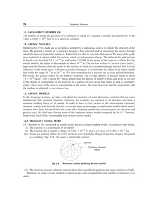 24 Material Science
10. AVOGADRO’S NUMBER (N)
The number of atoms per gm-mole of a substance is called as Avogadro’s number and denoted by N. Its
value is 6.023 ´ 1023
mol. It is a universal constant.
11. ATOMIC NUCLEUS
Rutherford in 1911, made use of a-particles emitted by a radioactive source to explore the structure of the
atom. He directed a stream of a-particles through a thin gold foil and by measuring the angles through
which the beam of a-particles scattered. Rutherford was able to conclude that most of the mass of the gold-
atom resided in a volume called the nucleus, which carried a positive charge. The radius of the gold nucleus
is found to be less than 2.8 ´ 10–14
m, well under 1/10,000 of the radius of the atom as a whole. For the
metals studied, the radius of the nucleus is about 10–14
m. The nuclear radius or ‘nuclear force radius’,
represents the distance from the center of the nucleus at which an external uncharged nucleon first feels its
influence. In the recent years, with more accurate techniques, it is found that the radius of an atomic nuclei
lies within the range 10–14
m to 10–15
m. We must remember that a nucleus has no clear defined boundary.
Obviously, the nuclear radius has an arbitrary meaning. The average density of nuclear matter is about
1.5 ´ 1018
kg/m3
. This is about 1015
times greater than the density of matter in bulk, and gives us an idea
of the degree of compactness of the nucleons in a nucleus. It also shows that matter in bulk is essentially
empty, since most of the mass is concentrated in the nuclei. We must also note that the supposition, that
the nucleus is spherical, is not always true.
12. ATOMIC MODELS
In the foregoing sections, we have read about the existence of some elementary particles that are more
fundamental than chemical elements. Electrons, for example, are common to all elements and form a
common building block of all matter. In order to have a clear picture of the extra-nuclear electronic
structure, mainly with the help of positive rays and mass spectroscopy, several atomic models about atomic
structure have been advanced over the years after obtaining quantitative measurements on electrons and
positive rays. We shall now discuss some of the important atomic models proposed by Sir J.J. Thomson,
Rutherford, Niels Bohr, Sommerfeld and modern atomic model.
12.1 Thomson’s Atomic Model
J.J. Thomson in 1911 proposed an atomic model known as plum-pudding model. According to this model,
(i) The electron is a constituent of all matter
(ii) The electron has a negative charge of 1.602 ´ 10–19
C and a rest mass of 9.1085 ´ 10–31
kg
(iii) Atoms are uniform spheres in which electrons were distributed alongwith positive charges, like plums
in a pudding (Fig. 2.1). The atom is electrically neutral.
(iv) The electrons possess vibratory motion about their equilibrium position and cause emission of light.
Thomson, by using various methods of spectroscopy also computed the total number of electrons in an
atom.
Electron
Positively charged
matter
Fig 2.1 Thomson’s plum-pudding Atomic model
 