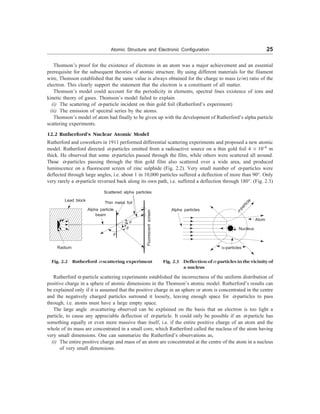 Atomic Structure and Electronic Configuration 25
Thomson’s proof for the existence of electrons in an atom was a major achievement and an essential
prerequisite for the subsequent theories of atomic structure. By using different materials for the filament
wire, Thomson established that the same value is always obtained for the charge to mass (e/m) ratio of the
electron. This clearly support the statement that the electron is a constituent of all matter.
Thomson’s model could account for the periodicity in elements, spectral lines existence of ions and
kinetic theory of gases. Thomson’s model failed to explain
(i) The scattering of a-particle incident on thin gold foil (Rutherford’s experiment)
(ii) The emission of spectral series by the atoms.
Thomson’s model of atom had finally to be given up with the development of Rutherford’s alpha particle
scattering experiments.
12.2 Rutherford’s Nuclear Atomic Model
Rutherford and coworkers in 1911 performed differential scattering experiments and proposed a new atomic
model. Rutherford directed a-particles emitted from a radioactive source on a thin gold foil 4 ´ 10–6
m
thick. He observed that some a-particles passed through the film, while others were scattered all around.
Those a-particles passing through the thin gold film also scattered over a wide area, and produced
luminscence on a fluorescent screen of zinc sulphide (Fig. 2.2). Very small number of a-particles were
deflected through large angles, i.e. about 1 in 10,000 particles suffered a deflection of more than 90°. Only
very rarely a a-particle reversed back along its own path, i.e. suffered a deflection through 180°. (Fig. 2.3)
Lead block
Radium
Alpha particle
beam
Thin metal foil
Scattered alpha particles
f
f
f
f
Fig. 2.2 Rutherford =-scattering experiment
a-particle
Atom
Nucleus
a-particles
Rutherford a-particle scattering experiments established the incorrectness of the uniform distribution of
positive charge in a sphere of atomic dimensions in the Thomson’s atomic model. Rutherford’s results can
be explained only if it is assumed that the positive charge in an sphere or atom is concentrated in the centre
and the negatively charged particles surround it loosely, leaving enough space for a-particles to pass
through, i.e. atoms must have a large empty space.
The large angle a-scattering observed can be explained on the basis that an electron is too light a
particle, to cause any appreciable deflection of a-particle. It could only be possible if an a-particle has
something equally or even more massive than itself, i.e. if the entire positive charge of an atom and the
whole of its mass are concentrated in a small core, which Rutherford called the nucleus of the atom having
very small dimensions. One can summarize the Rutherford’s observations as,
(i) The entire positive charge and mass of an atom are concentrated at the centre of the atom in a nucleus
of very small dimensions.
Fig. 2.3 Deflection of=-particles in the vicinity of
a nucleus
Alpha particles
Fluorescent
screen
 