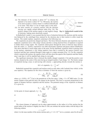 26 Material Science
(ii) The diameter of the nucleus is about 10–15
m whereas the
diameter of an atom is about 10–10
m. Obviously, the nucleus
of an atom occupies a volume which is a million-millionth part
of an atom. Thus there is a lot of empty space in the atom.
(iii) An atom consists of a positive nucleus with the electrons
moving very rapidly around different orbits (Fig. 2.4). The
positive charge of the nucleus equals to total negative charge
of electrons, making atom electrically neutral.
In Rutherford’s model, it was assumed that the force of attraction between the electrons and the nucleus
was balanced by the centrifugal force attained by the electrons due to their motion in orbits round the
nucleus. This model explains a-particle scattering in the following way.
The a-particles are positively charged and heavy. The forces between electrons and a-particles may be
neglected. a-particles move with a large velocity and thus a strong electrical force of repulsion is required
to deflect them at large angles. The a-particle which passes through the atom at relatively large distance
from the centre, i.e., nucleus, experiences very little electrostatic repulsion and passes almost undeflected.
This shows that there is much empty space in the atom. On the otherhand, a-particle which is passing close
to the nucleus, experiences a very strong repulsive force that is exerted by the massive positive core
(nucleus) and thus gets scattered through a large angle in a single encounter (Fig. 2.3). For the a-particle
which is aimed at the nucleus, the repulsive force will slow down the speed of the a-particle and then finally
stop it and then it will be repelled back along its own path.
The significant interaction, then is between the doubly charged a-particle (+2e) and the positive core
nucleus situated at the centre of the atom having an integral number Z and charge +Ze. The kinetic energy
of a-particle having a mass m and moving with velocity v, approaching directly towards the nucleus is
K.E. of a-particle, Ek =
1
2
mv2
(3)
Rutherford assumed that a-particle and nucleus acted on each other with Coulomb force which, in this
case repulsive. The equation for this force at distance D from the nucleus is given by
F =
2
2 2
0 0
2 2
1
4 4
Ze e Ze
D D
pe pe
×
= (4)
where e0 (= 8.854 ´ 10–12
F/m) is the permittivity of the free space. 1/4pe0 = 9 ´ 109
MKS units. Z is the
atomic number of the gold foil and e the charge on the electron. This force is inversely proportional to the
square of distance between a-particle and the nucleus. The potential energy of the a-particle at distance
D, is given by
Ep =
2
0 0
2 2
1
4 4
Ze e Ze
D D
pe pe
×
= (5)
At the point of closest approach, Ek = Ep,
or Ek =
2
0
2
4
Ze
D
pe
or D =
2
2
4 k
Ze
E
pe0
(6)
The closest distance of approach can be taken approximately as the radius (r) of the nucleus but the
actual radius of the nucleus is slightly less than D. One can estimate the nuclear radius with the help of the
following relation
r = r0 A1/3
(7)
where A is the mass number of the atomic nucleus and r0 (= 1.4 ´ 10–15
m) is a constant, same for all nuclei.
Electron
Electron
Nucleus
Fig. 2.4 Rutherford’s model of the
atom
 