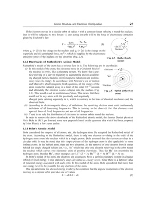 Atomic Structure and Electronic Configuration 27
If the electron moves in a circular orbit of radius r with a constant linear velocity v round the nucleus,
then it will be subjected to two forces: (i) one acting inwards will be the force of electrostatic attraction
given by Coulomb’s law
F =
1 2
2 2
2
4 4
q q Ze e
r r
pe pe
0 0
×
= (8)
where q1 (= Ze) is the charge on the nucleus and q2 (= 2e) is the charge on the
a-particle and (ii) centripetal force, mv2
/r, which is supplied by the electrostatic
attractive force of the nucleus on the electrons (Fig. 2.5).
12.3 Drawbacks of Rutherford’s Atomic Model
Rutherford’s model of the atom has a serious flaw in it. The following are its drawbacks:
(i) In this model of the atom, the electrons move in a Coulomb field of
the nucleus in orbits, like a planetary system. We know that a par-
ticle moving on a curved trajectory is accelerating and an accelerat-
ing charged particle radiates electromagnetic radiations and continu-
ously loses its energy. In accordance with Newton’s law of motion
and Maxwell’s electromagnetic field equations, all the energy of the
atom would be radiated away in a time of the order 10–10
seconds
and ultimately the electron would collapse into the nucleus (Fig.
2.6). This would result in annihilation of atom. This means that there
could not be any atom with the positively and negatively
charged parts existing separately in it, which is contrary to the laws of classical mechanics and the
observed facts.
(ii) According to electromagnetic theory of radiations, the revolving electron must emit continuously
radiations of all increasing frequencies. This is contrary to the observed fact that elements emit
spectral lines of fixed frequencies and not of all frequencies.
(iii) There is no rule for distribution of electrons in various orbits round the nucleus.
In order to remove the above drawbacks of the Rutherford atomic model, the famous Danish physicist
Niels Bohr in 1913, put forward some new proposals based on the quantum idea which had been proposed
by Max Planck a few years earlier.
12.4 Bohr’s Atomic Model
Bohr considered the simplest of all atoms, viz., the hydrogen atom. He accepted the Rutherford model of
the atom. According to the Rutherford model, there is only one electron revolving in the orbit of the
hydrogen atom round the nucleus which is a single proton. Bohr assumed that the electron revolves in a
circular orbit. It may be noted that this simple picture of the hydrogen atom is also applicable to some
ionized atoms. In the helium atom, there are two electrons. So the removal of one electron from it leaves
behind the singly charged helium ion, viz., He+
which has only one electron revolving in the orbit round
the nucleus which carries two electronic units of positive electricity. Thus the He+
ion resembles the
hydrogen atom. Besides He+
, other examples are Li++
(Z = 3), Be+++
(Z = 4), B+++
(Z = 5) etc.
In Bohr’s model of the atom, the electrons are assumed to be in a definite planetary system (in circular
orbits) of fixed energy. These stationary states are called as energy levels. Since there is a definite value
of potential energy associated with each orbit. In this model of the atom, Bohr considered that more than
one energy level to be possible for any electron of the atom.
One can determine the allowed energy levels by the condition that the angular momentum of the electron
moving in a circular orbit can take one of values
L = nh/2p = nD (9)
r
2
Ze
r
– e
Fig. 2.6 Sprial path of an
atom
Fig. 2.5 Rutherford’s
model
e–
n
electron
+Ze
Nucleus
+Ze
Nucleus
 