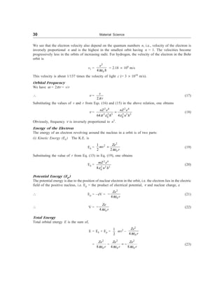 30 Material Science
We see that the electron velocity also depend on the quantum numbers n, i.e., velocity of the electron is
inversely proportional n and is the highest in the smallest orbit having n = 1. The velocities become
progressively less in the orbits of increasing radii. For hydrogen, the velocity of the electron in the Bohr
orbit is
v1 =
2
0
4
e
pe D
= 2.18 ´ 106
m/s
This velocity is about 1/137 times the velocity of light c (= 3 ´ 1010
m/s).
Orbital Frequency
We have w = 2pn = v/r
 n =
2
v
r
p
(17)
Substituting the values of v and r from Eqs. (16) and (15) in the above relation, one obtains
n =
2 4 2 4
2 2 3 2 3 3
0 0
64 4
nZ e nZ e
n h
p e e
=
D
(18)
Obviously, frequency n is inversely proportional to n3
.
Energy of the Electron
The energy of an electron revolving around the nucleus in a orbit is of two parts:
(i) Kinetic Energy (Ek ) The K.E. is
Ek =
2
2
0
1
2 2
Ze
mv
r
pe
= (19)
Substituting the value of r from Eq. (15) in Eq. (19), one obtains
Ek =
2 4
2 2 2
0
8
mZ e
n h
e
(20)
Potential Energy (Ep)
The potential energy is due to the position of nuclear electron in the orbit, i.e. the electron lies in the electric
field of the positive nucleus, i.e. Ep = the product of electrical potential, n and nuclear charge, e
 Ep = –eV =
2
0
4
Ze
r
pe
- (21)
 V =
0
4
Ze
r
pe
- (22)
Total Energy
Total orbital energy E is the sum of,
E = Ek + Ep =
1
2
mv2
–
2
0
4
Ze
r
pe
=
2 2 2
0 0 0
8 4 8
Ze Ze Ze
r r r
pe pe pe
- = - (23)
 