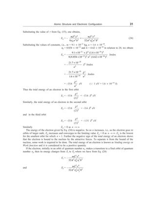 Atomic Structure and Electronic Configuration 31
Substituting the value of r from Eq. (15), one obtains,
En = –
2 4 2 4
2 2 2 2 2 2
0 0
8 32
mZ e mZ e
n h n
e p e
= -
D
(24)
Substituting the values of constants, i.e., m = 9.1 ´ 10–31
kg, e = 1.6 ´ 10–19
,
e0 = 8.854 ´ 10–12
and h = 6.62 ´ 10–34
in relation to 24, we obtain
En = –
31 2 19 4
12 2 2 34 2
9.1 10 (1.6 10 )
8(8.854 10 ) (6.62 10 )
Z
n
- -
- -
´ ´ ´
´ ´
Joules
= –
19
2
21.7 10
n
-
´
Z2
Joules
= –
19 2
19 2
21.7 10
1.6 10
Z
n
-
-
´
´
Joules
= –13.6
2
2
Z
n
eV (3 1 eV = 1.6 ´ 10–19
J)
Thus the total energy of an electron in the first orbit
E1 = –13.6
2
2
(1)
Z
= –13.6 Z2
eV
Similarly, the total energy of an electron in the second orbit
E2 = –13.6
2
2
( 2)
Z
= –3.4 Z2
eV
and in the third orbit
E3 = –13.6
2
2
(3)
Z
= –1.51 Z2
eV
Similarly En = 0 as n ® ¥
The energy of the electron given by Eq. (24) is negative. So as n increases, i.e., as the electron goes to
orbits of larger radii, En increases and converges to the limiting value En = 0 as n ® ¥. En is the lowest
for the smallest orbit for which n » 1. Further the negative sign of the total energy of an electron shows
that the electron is bound to the nucleus by the attractive forces. To separate it from the bound of the
nucleus, some work is required to be done. The total energy of an electron is known as binding energy or
Work function and it is considered to be a positive quantity.
If the electron, initially in an orbit of quantum number ni, makes a transition to a final orbit of quantum
number nf, then its energy changes from Ei to Ef where we have from Eq. (24)
Ei = –
2 4
2 2 2
0
32 i
mZ e
n
p e
2
D
and Ef = –
2 4
2 2 2
0
32 f
mZ e
n
p e
2
D
 