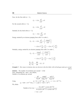 34 Material Science
Now, for the first orbit (n = 1),
E1 = –13.6
2
2
(1)
Z
eV
For the second orbit (n = 2),
E2 = –13.6
2
2
( 2)
Z
eV
Similarly for the third orbit (n = 3),
E3 = – 13.6
2
2
(3)
Z eV
Energy emitted by an electron jumping from orbit 3 to orbit 1,
E3 – E1 = –13.6
2
2
2 2
13.6
(3) (2)
Z
Z æ ö
- -
ç ÷
è ø
= –13.6 Z2 1 1
9 1
æ ö
-
è ø
= –13.6 Z2 8
9
æ ö
-
è ø
Similarly, energy emitted by an electron jumping from orbit 2 to orbit 1,
E2 – E1 = –
2
2
2 2
13.6
13.6
(2) (1)
Z
Z æ ö
- -
ç ÷
è ø
= –13.6 Z2 1 1
4 1
æ ö
-
è ø
= –13.6
3
4
æ ö
-
è ø

3 1
2 1
E E
E E
-
-
=
8/9
3/4
= 32 : 27
Example 5 How many revolutions does an electron in the first Bohr orbit of hydrogen make per second.
[B.E.]
Solution The number of revolutions per second = n/2pr
Now, substituting for r and v, one obtains,
Number of revolutions per second
=
2 2 2 2
2 2 2 3 3
0 0 0
mZe
2 2 4
Ze mZ e
nh n h n h
p
e pe e
´ =
Using m = 9.1 ´ 10–31
kg, Z = 1, e = 1.6 ´ 10–19
C,
e0 = 8.85 ´ 10–12
F/m, n = 1, and h = 6.63 ´ 10–34
,
We obtain
Number of rev./sec =
31 19 4
12 2 34 2
9.1 10 (1.6 10 )
4 (8.25 10 ) (6.63 10 )
- -
- -
´ ´ ´
´ ´ ´ ´
= 7.23 ´ 1017
 