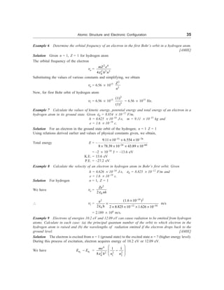 Atomic Structure and Electronic Configuration 35
Example 6 Determine the orbital frequency of an electron in the first Bohr’s orbit in a hydrogen atom.
[AMIE]
Solution Given n = 1, Z = 1 for hydrogen atom
The orbital frequency of the electron
nn =
2 4
2 3 3
0
4
mZ e
h n
e
Substituting the values of various constants and simplifying, we obtain
nn = 6.56 ´ 1015
2
3
Z
n
Now, for first Bohr orbit of hydrogen atom
n1 = 6.56 ´ 1015
2
3
(1)
(1)
= 6.56 ´ 1015
Hz.
Example 7 Calculate the values of kinetic energy, potential energy and total energy of an electron in a
hydrogen atom in its ground state. Given e0 = 8.854 ´ 10–12
F/m,
h = 6.625 ´ 10–34
J-s, m = 9.11 ´ 10–31
kg and
e = 1.6 ´ 10–19
c.
Solution For an electron in the ground state orbit of the hydrogen; n = 1 Z = 1
Using relations derived earlier and values of physical constants given, we obtain,
Total energy E = –
31 76
24 60
9.11 10 6.554 10
8 78.39 10 43.89 10
- -
- -
´ ´ ´
´ ´ ´ ´
= –2 ´ 10–18
J = –13.6 eV
K.E. = 13.6 eV
P.E. = –27.2 eV
Example 8 Calculate the velocity of an electron in hydrogen atom in Bohr’s first orbit. Given
h = 6.626 ´ 10–34
J-s, e0 = 8.825 ´ 10–12
F/m and
e = 1.6 ´ 10–19
c.
Solution For hydrogen n = 1, Z = 1
We have nn =
2
0
2
Ze
nh
e
 n1 =
19 2
2
12 34
0
(1.6 10 )
e
2 h 2 8.825 10 1.626 10
-
- -
´
=
e ´ ´ ´ ´
m/s
= 2.189 ´ 106
m/s.
Example 9 Electrons of energies 10.2 eV and 12.09 eV can cause radiation to be emitted from hydrogen
atoms. Calculate in each case: (a) the principal quantum number of the orbit to which electron in the
hydrogen atom is raised and (b) the wavelengths of radiation emitted if the electron drops back to the
ground level. [AMIE]
Solution The electron is excited from n = 1 (ground state) to the excited state n = ? (higher energy level).
During this process of excitation, electron acquires energy of 10.2 eV or 12.09 eV.
We have 2 1
n n
E E
- =
4
2 2 2 2
0 1 2
1 1
8
me
h n n
e
æ ö
-
ç ÷
è ø
 