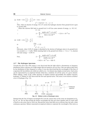 36 Material Science
(a) 10.20 = 13.6
2 2
1 1
1 n
æ ö
-
ç ÷
è ø
eV = 13.6 – 13.6/n2
 n2
= 13.6/3.41 = 4  n = 2
Thus, when an electron of energy 10.2 eV excites the hydrogen electron from ground level it goes
to second orbit.
When this electron falls back to ground level it will lose same amount of energy, i.e. 10.2 eV.
3 E = hn
 l =
34 8
19
6.625 10 3 10
10.2 1.6 10
hc
E
- -
-
´ ´ ´
=
´ ´
= 12.16 ´ 10–10
m
= 1216 Å
(b) 12.09 = 13.6
2 2
1 1
1 n
æ ö
-
ç ÷
è ø
or
2
13.6
n
= 1.52
or n2
= 9  n = 3
Obviously, when 12.09 eV energy is absorbed by the electron of hydrogen atom in its ground level,
it is excited to n = 3 orbit. While returning back to the ground level (from n = 3 to n = 1), electron
will emit energy = 12.09 eV.
Now, l =
34 8
19
6.625 10 3 10
12.09 1.6 10
c
E
l
-
-
´ ´ ´
=
´ ´
= 10.26 ´ 10–10
m = 1026 Å
12.7 The Hydrogen Spectrum
Towards the end of the 19th century it was discovered that the light which is discntinuous in frequency
distribution forms a discrete set of light images that are termed as spectral lines. One can analyze these lines
by the distribution of their frequency or colour. It was also discovered that the wavelengths of the lines of
a spectrum fall into definite sets which are called series. An element may display several series. Each series
can be represented by an empirical formula which has a similarity for all the series of a given element.
While making a study of the visible spectrum of simplest element and probably the simplest structure,
hydrogen, J.J. Balmer in 1885 discovered the first such spectral series. This series is now known as Balmer
series of hydrogen (Fig. 2.9).
656.3
nm
(n = 3) (n = 4) (n = 5)
(n = 6)
364.6
nm
(n = ¥)
Continuous
spectrum
Ha Hb Hg
Hd
(Red) (Blue) (Violet)
Fig. 2.9 Balmer series of hydrogen atom
Starting from the line of longest wavelength 656.3 nm the various lines in this series are designated as Ha,
Hb, Hg , etc. We see that towards the shorter wavelengths the lines get closer together until we reach what
is known as the series limit at 364.6 nm. Beyond this series limit there are no discrete lines but only a faint
continuous spectrum. Balmer enunciated an empirical relation to represent the wavelength of this series as
(n = 7)
(Ultraviolet)
 