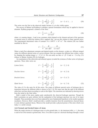 Atomic Structure and Electronic Configuration 37
n =
2 2
1 1 1
2
R
n
l
é ù
= -
ê ú
ë û
(n = 3, 4, 5, . . .) (29)
This series was the first to the observed simply because it is in the visible region.
The success of Balmer led Rydberg to attempt a general formulation which may be applied to heavier
elements. Rydberg proposed a relation of the form.
n =
2
1
( )
R
A
n
l a
= -
+
(30)
where n is running integer, A and a are constants which depend on the element and part of the spectrum
or spectral series to which the relation (30) is applied. One can use this relation in many spectral series.
The experimental determined value of constant R is 1.09737 ´ 107
m–1
. The relation (30) was further
modified by Ritz to
n =
2 2
1
( ) ( )
R R
m n
l b a
= -
+ +
(31)
Where a and b are adjustment constants and depend mainly on the element. m takes on different integral
values for different spectral series of a given element. One can compute the different lines within a series
by changing the running integer n = 3, 4, 5, 6. We can easily see that a = b = 0 and m = 2 in Eq. (31)
reduces to Balmer formula (29) for hydrogen.
An examination of the ultraviolet and infrared regions revealed the existence of other series in hydrogen
spectrum. These other series are
Lyman Series: n =
2 2
1 1 1
1
R
n
l
é ù
= -
ê ú
ë û
(n = 2, 3, 4)
Paschen Series: n =
2 2
1 1 1
3
R
n
l
é ù
= -
ê ú
ë û
(n = 4, 5, 6)
Brackett Series: n =
2 2
1 1 1
4
R
n
l
é ù
= -
ê ú
ë û
(n = 5, 6, 7)
Pfund Series: n =
2 2
1 1 1
5
R
n
l
é ù
= -
ê ú
ë û
(n = 6, 7, 8) (32)
The value of R is the same for all the series. The origin of different spectral series of hydrogen due to
transitions between the different orbits is shown in Fig. 2.10. We must note that the radii of the different
orbits have not been drawn according to scale in this figure. The transitions are indicated by drawing arrows
from the initial to the final orbits.
Bohr’s model of the atom explain quite satisfactorily the observed hydrogen spectrum. Though the
Bohr’s postulates are quite arbitrary but the explanation of the hydrogen spectrum was one of its major
triumphs. These postulates have now been replaced by more fundamental hypothesis in the modern quantum
mechanics. However, Bohr’s model provides a suitable transition from the unsatisfactory classical theory
to more abstract quantum theory. Moreover the model provides a physical picture of the atom which even
today is a useful concept.
12.8 Normal and Excited States of Atom
When the single electron of a hydrogen atom is in the ground state, i.e. the innermost orbit, n = 1, the atom
is said to be in the normal or ground state. Now, if we allow to pass an electrical discharge through a vessel
 