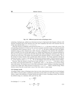 38 Material Science
n = 5
n = 4
n = 3
n = 2
n = 1
P
f
u
n
d
s
e
r
i
e
s
Brackett
series
Paschen
series
Balmer
Lyman
Fig. 2.10 Different spectral series of hydrogen atom
containing a hydrogen gas, cathode rays (electrons) moving at a high speed make frequent collisions with
electrons, knocking some of the electrons out of the atom completely and some of the electrons into one
of the outer allowed orbits, i.e., n = 2, 3, 4, 5, 6, . . .
When the electron is completely removed from the atom, i.e. n = ¥, the atom is said to the ionized. The
corresponding potential (Vi) is known as the ionization potential. Ionization energy or ionization potential
is expressed in units of electron volt (eV : 1 eV = 1.6 ´ 10–19
J). The inert or nobel gases have the highest
ionization energy as these elements have stable electronic configuration. The electrons fill completely a
shell or sub-shell. We can see that alkali atoms, e.g. Lithium and Sodium have low ionization potential as
they have one electron in outermost & sub-shell, beyond the stable configuration and hence can easily be
removed out of the atom. The another term associated with ionization energy is electron affinity. This is
the amount of energy released, when a neutral atom adds an electron. The energy required to transfer an
electron from atom 1 to atom 2 is the difference between the ionization energy I1 and the electronic affinity
E12 of the respective atoms, i.e., I1 – E12 . We see that Halogen atoms have the highest electron affinity.
However, when the electron is forced into an outer orbit (say n = 2, 3, 4, 5, . . .) the atom is said to
be excited. In the unexcited normal state, i.e. ground state, with n = 1, the electron is in its lowest energy
state at the bottom. The electron moves in this orbit continuously without emitting or absorbing energy and
is said to be in stable state. When electron is excited (say n = 2, 3, 4, 5 . . . orbits), it absorbs energy. When
electron returns from the excited state to any of the lower states, it emits energy.
12.9 Energy Levels
According to Bohr’s theory of hydrogen atom, there are only certain discrete energy levels in the hydrogen
atom. When an electron makes a spontaneous jump from an outer orbit to an inner orbit, energy is radiated
which is equal to the difference in energy between the orbits or levels. According to theory, the electron
has definite energy in a stationary orbit, given by Eq. (28),
En = –
2
2
chRZ
n
For hydrogen Z = 1, so that
En = –
2 2
13.6
= -
chR
n n
(33)
n = 7
n = 6
 