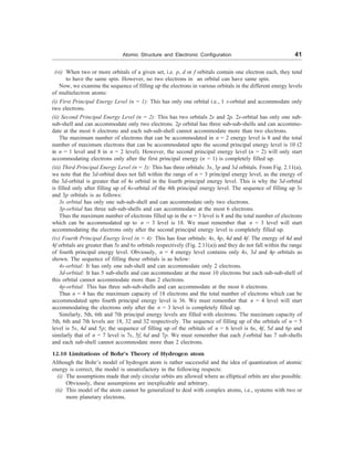 Atomic Structure and Electronic Configuration 41
(vi) When two or more orbitals of a given set, i.e. p, d or f orbitals contain one electron each, they tend
to have the same spin. However, no two electrons in an orbital can have same spin.
Now, we examine the sequence of filling up the electrons in various orbitals in the different energy levels
of multielectron atoms:
(i) First Principal Energy Level (n = 1): This has only one orbital i.e., 1 s-orbital and accommodate only
two electrons.
(ii) Second Principal Energy Level (n = 2): This has two orbitals 2s and 2p. 2s-orbtial has only one sub-
sub-shell and can accommodate only two electrons. 2p orbital has three sub-sub-shells and can accommo-
date at the most 6 electrons and each sub-sub-shell cannot accommodate more than two electrons.
The maximum number of electrons that can be accommodated in n = 2 energy level is 8 and the total
number of maximum electrons that can be accommodated upto the second principal energy level is 10 (2
in n = 1 level and 8 in n = 2 level). However, the second principal energy level (n = 2) will only start
accommodating electrons only after the first principal energy (n = 1) is completely filled up.
(iii) Third Principal Energy Level (n = 3): This has three orbitals: 3s, 3p and 3d orbitals. From Fig. 2.11(a),
we note that the 3d-orbital does not fall within the range of n = 3 principal energy level, as the energy of
the 3d-orbital is greater that of 4s orbital in the fourth principal energy level. This is why the 3d-orbital
is filled only after filling up of 4s-orbital of the 4th principal energy level. The sequence of filling up 3s
and 3p orbitals is as follows:
3s orbital has only one sub-sub-shell and can accommodate only two electrons.
3p-orbital has three sub-sub-shells and can accommodate at the most 6 electrons.
Thus the maximum number of electrons filled up in the n = 3 level is 8 and the total number of electrons
which can be accommodated up to n = 3 level is 18. We must remember that n = 3 level will start
accommodating the electrons only after the second principal energy level is completely filled up.
(iv) Fourth Principal Energy level (n = 4): This has four orbitals: 4s, 4p, 4d and 4f. The energy of 4d and
4f orbitals are greater than 5s and 6s orbitals respectively (Fig. 2.11(a)) and they do not fall within the range
of fourth principal energy level. Obviously, n = 4 energy level contains only 4s, 3d and 4p orbitals as
shown. The sequence of filling these orbitals is as below:
4s-orbital: It has only one sub-shell and can accommodate only 2 electrons.
3d-orbtial: It has 5 sub-shells and can accommodate at the most 10 electrons but each sub-sub-shell of
this orbital cannot accommodate more than 2 electrons.
4p-orbital: This has three sub-sub-shells and can accommodate at the most 6 electrons.
Thus n = 4 has the maximum capacity of 18 electrons and the total number of electrons which can be
accommodated upto fourth principal energy level is 36. We must remember that n = 4 level will start
accommodating the electrons only after the n = 3 level is completely filled up.
Similarly, 5th, 6th and 7th principal energy levels are filled with electrons. The maximum capacity of
5th, 6th and 7th levels are 18, 32 and 32 respectively. The sequence of filling up of the orbitals of n = 5
level is 5s, 4d and 5p; the sequence of filling up of the orbitals of n = 6 level is 6s, 4f, 5d and 6p and
similarly that of n = 7 level is 7s, 5f, 6d and 7p. We must remember that each f-orbital has 7 sub-shells
and each sub-shell cannot accommodate more than 2 electrons.
12.10 Limitations of Bohr’s Theory of Hydrogen atom
Although the Bohr’s model of hydrogen atom is rather successful and the idea of quantization of atomic
energy is correct, the model is unsatisfactory in the following respects:
(i) The assumptions made that only circular orbits are allowed where as elliptical orbits are also possible.
Obviously, these assumptions are inexplicable and arbitrary.
(ii) This model of the atom cannot be generalized to deal with complex atoms, i.e., systems with two or
more planetary electrons.
 