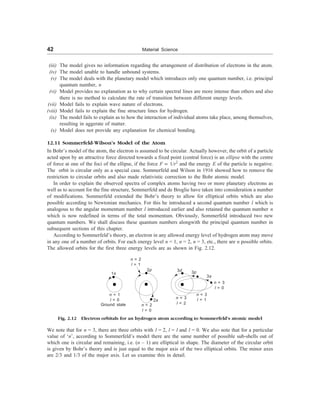42 Material Science
(iii) The model gives no information regarding the arrangement of distribution of electrons in the atom.
(iv) The model unable to handle unbound systems.
(v) The model deals with the planetary model which introduces only one quantum number, i.e. principal
quantum number, n
(vi) Model provides no explanation as to why certain spectral lines are more intense than others and also
there is no method to calculate the rate of transition between different energy levels.
(vii) Model fails to explain wave nature of electrons.
(viii) Model fails to explain the fine structure lines for hydrogen.
(ix) The model fails to explain as to how the interaction of individual atoms take place, among themselves,
resulting in aggerate of matter.
(x) Model does not provide any explanation for chemical bonding.
12.11 Sommerfeld-Wilson’s Model of the Atom
In Bohr’s model of the atom, the electron is assumed to be circular. Actually however, the orbit of a particle
acted upon by an attractive force directed towards a fixed point (central force) is an ellipse with the centre
of force at one of the foci of the ellipse, if the force F µ 1/r2
and the energy E of the particle is negative.
The orbit is circular only as a special case. Sommerfeld and Wilson in 1916 showed how to remove the
restriction to circular orbits and also made relativistic correction to the Bohr atomic model.
In order to explain the observed spectra of complex atoms having two or more planetary electrons as
well as to account for the fine structure, Sommerfeld and de Broglie have taken into consideration a number
of modifications. Sommerfeld extended the Bohr’s theory to allow for elliptical orbits which are also
possible according to Newtonian mechanics. For this he introduced a second quantum number l which is
analogous to the angular momentum number l introduced earlier and also retained the quantum number n
which is now redefined in terms of the total momentum. Obviously, Sommerfeld introduced two new
quantum numbers. We shall discuss these quantum numbers alongwith the principal quantum number in
subsequent sections of this chapter.
According to Sommerfeld’s theory, an electron in any allowed energy level of hydrogen atom may move
in any one of a number of orbits. For each energy level n = 1, n = 2, n = 3, etc., there are n possible orbits.
The allowed orbits for the first three energy levels are as shown in Fig. 2.12.
1s
n = 1
l = 0
Ground state
n = 2
l = 1
2p
2s
n = 2
l = 0
3d
n = 3
l = 2
3p
n = 3
l = 0
n = 3
l = 1
Fig. 2.12 Electron orbitals for an hydrogen atom according to Sommerfeld’s atomic model
We note that for n = 3, there are three orbits with l = 2, l = l and l = 0. We also note that for a particular
value of ‘n’, according to Sommerfeld’s model there are the same number of possible sub-shells out of
which one is circular and remaining, i.e. (n – 1) are elliptical in shape. The diameter of the circular orbit
is given by Bohr’s theory and is just equal to the major axis of the two elliptical orbits. The minor axes
are 2/3 and 1/3 of the major axis. Let us examine this in detail.
3s
 