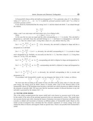 Atomic Structure and Electronic Configuration 43
In Sommerfeld’s theory all the sub-shells are designated by ‘l’. For a particular value of ‘n’, the different
values of ‘l’ are 0, 1, 2, . . . (n – 1). ‘n’ is called the principal quantum number and ‘l’ as orbital or
azimuthal quantum number.
It was shown by Sommerfeld that the energy level ‘n’ and the related sub-shells ‘l’ are related through
the relation.
b
a
=
1
+
l
n
(34)
where a and b are semi-major and semi-minor axis of an elliptical orbit.
When n = l, then l = 0, i.e. a = b.
In this case the two axes are equal and the orbit corresponding to n = 1 is circular. This sub-shell is
designated as s-sub shell. Since this sub-shell belongs to n = 1 and hence it is designated as s-sub shell.
For n = 2, l has two values 0 and 1. Using these values of l, one obtains from Eq. (34),
For l = 0,
0 1 1
1 2
+
= =
b
a
or b =
2
a
= 0.5a: obviously, this sub-shell is elliptical in shape and this is
designated as 2s-sub-shell.
For l = 1,
1 1
2
+
=
b
a
= 1 or b = a: obviously, the sub-shell corresponding to l = 1 is circular in shape
and is designated as 2p. Similarly, we can easily see that for n = 3, l has three values 0, 1, 2. Using these
values of l in Eq. (34), one obtains,
For l = 0,
0 1 1
or
3 3 3
+
= = =
b a
b
a
, corresponding sub shell is elliptical in shape and designated as 3s.
For l = 1,
1 1 2
2
or
3 3 3
+
= = =
b a
b
a
, corresponding sub-shell is elliptical in shape and designated as
3p.
For l = 2,
2 1 3
3 3
+
= =
b
a
or b = a obviously, the sub-shell corresponding to this is circular and
designated as 3d.
In accordance with Sommerfeld’s model, one can designate the letters to the l-values, as follows:
l = 0 l = 1 l = 2 l = 3 l = 4 . . .
s p d f g . . .
We must note that according to this model of atom, all orbits with the same value of n have the same
total energy, the energy given by Bohr’s theory of circular orbits. Each of the allowed orbits of the
Sommerfeld’s theory of the hydrogen atom becomes a sub-shell into which electrons are added to build up
the elements of periodic table. We must note that the maximum number of allowed electrons in any one
sub-shell is governed by the relation 2(2l + 1).
13. VECTOR ATOM MODEL
This is the widely accepted present day atomic model and is also known as quantum model of the atom.
In this model of the atom all the principal quantized terms are represented by vectors. This model takes
into account electron spin while retaining the feature of planetary movement of electrons in different orbits
(circular or orbital) and movement of electron in different planes of Sommerfeld model. Based on this
model several investigators have calculated the fine structure separations of various energy levels and
studied the effects of electric and magnetic fields on spectral lines, which is not possible from Sommerfeld’s
model.
 