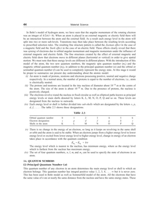 44 Material Science
In Bohr’s model of hydrogen atom, we have seen that the angular momentum of the rotating electron
was an integer of h/2p (= D). When an atom is placed in an external magnetic or electric field there will
be an interaction between the atom and the external field. As a result each energy level in the atom will
split into two or more sub-levels. Transitions may then take place between the resulting levels according
to prescribed selection rules. The resulting fine structure pattern is called the Zeeman effect in the case of
a magnetic field and the Stark effect in the case of an electric field. These effects clearly reveal that there
was spining of electrons due to orbital angular momentum and magnetic momentum under the influence of
external magnetic and electric fields. The fine structures created by the effect of external magnetic and
electric field show that electrons move in different planes (horizontal or vertical) in order to give spatial
motion. We must note that these energy levels are different in different planes. With the introduction of this
model of the atom, the two new quantum numbers, the magnetic spin quantum number (ms) and the
magnetic orbital quantum number (ml), in addition to the principal quantum number (n) and the orbital or
azimuthal quantum number (l) can be used to completely represent the energy state. At this stage it would
be proper to summarize our present day understanding about the atomic model.
(i) An atom is made of protons, neutrons and electrons possessing positive, neutral and negative charge
respectively. In a normal atom, the number of protons is equal to the number of electrons, i.e., atom
is electrically neutral.
(ii) The protons and neutrons are located in the tiny nucleus of diameter about 10–14
m at the centre of
the atom. The size of the atom is about 10–10
m. Due to the presence of protons, the nucleus is
positively charged.
(iii) The electrons revolve round the nucleus in fixed circular as well as elliptical paths known as principal
energy levels or main shells denoted by letters K, L, M, N, O, P, Q and so on. These levels are
designated from the nucleus to outwards.
(iv) Each energy level or shell is further divided into sub-shells which are designated by the letters s, p,
d, f, . . . . The table 2.3 shows these designations.
Table 2.3
Orbital quantum number 0 1 2 3 4 5 6
Electron designation s p d f g h i
Shells in the atom K L M N O P Q
(v) There is no change in the energy of an electron, so long as it keeps on revolving in the same shell
or orbit and the atom is said to be stable. When an electron jumps from a higher energy level to lower
energy level or excited from lower energy level to higher energy level, change in energy of an electron
takes place in accordance with the quantum condition
2 1
n n
E E
- = hn
The energy level which is nearest to the nucleus, has minimum energy, where as the energy level
which is farthest from the nucleus has maximum energy.
(iv) The set of four quantum numbers, n, l, ml and ms can be used to specify the state of electrons in an
atom.
14. QUANTUM NUMBERS
(i) Principal Quantum Number (n)
This quantum number of any electron in an atom determines the main energy level or shell to which an
electron belongs. This quantum number has integral positive value 1, 2, 3, 4, . . . ¥ but it is never zero.
This has been used in Bohr model as well as Sommerfeld model of the atom. All the electrons that have
the same value of n are at nearly the same distance from the nucleus and have the same energy states. These
 