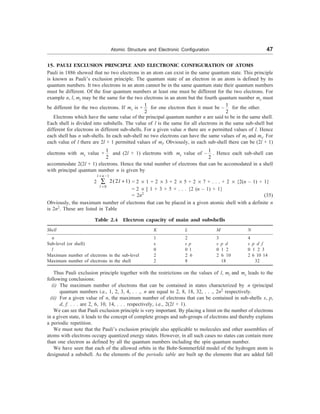 Atomic Structure and Electronic Configuration 47
15. PAULI EXCLUSION PRINCIPLE AND ELECTRONIC CONFIGURATION OF ATOMS
Pauli in 1886 showed that no two electrons in an atom can exist in the same quantum state. This principle
is known as Pauli’s exclusion principle. The quantum state of an electron in an atom is defined by its
quantum numbers. It two electrons in an atom cannot be in the same quantum state their quantum numbers
must be different. Of the four quantum numbers at least one must be different for the two electrons. For
example n, l, ml may be the same for the two electrons in an atom but the fourth quantum number ms must
be different for the two electrons. If ms is +
1
2
for one electron then it must be –
1
2
for the other.
Electrons which have the same value of the principal quantum number n are said to be in the same shell.
Each shell is divided into subshells. The value of l is the same for all electrons in the same sub-shell but
different for electrons in different sub-shells. For a given value n there are n permitted values of l. Hence
each shell has n sub-shells. In each sub-shell no two electrons can have the same values of ml and ms. For
each value of l there are 2l + 1 permitted values of ml. Obviously, in each sub-shell there can be (2l + 1)
electrons with ms value +
1
2
and (2l + 1) electrons with ms value of –
1
2
. Hence each sub-shell can
accommodate 2(2l + 1) electrons. Hence the total number of electrons that can be accomodated in a shell
with principal quantum number n is given by
2
1
0
2(2 1)
l n
l
l
= -
=
+
å = 2 ´ 1 + 2 ´ 3 + 2 ´ 5 + 2 ´ 7 + . . . + 2 ´ {2(n – 1) + 1}
= 2 ´ [ 1 + 3 + 5 + . . . {2 (n – 1) + 1}
= 2n2
(35)
Obviously, the maximum number of electrons that can be placed in a given atomic shell with a definite n
is 2n2
. These are listed in Table
Table 2.4 Electron capacity of main and subshells
Shell K L M N
n 1 2 3 4
Sub-level (or shell) s s p s p d s p d f
l 0 0 1 0 1 2 0 1 2 3
Maximum number of electrons in the sub-level 2 2 6 2 6 10 2 6 10 14
Maximum number of electrons in the shell 2 8 18 32
Thus Pauli exclusion principle together with the restrictions on the values of l, ml and ms leads to the
following conclusions:
(i) The maximum number of electrons that can be contained in states characterized by n (principal
quantum numbers i.e., 1, 2, 3, 4, . . ., n are equal to 2, 8, 18, 32, . . ., 2n2
respectively.
(ii) For a given value of n, the maximum number of electrons that can be contained in sub-shells s, p,
d, f. . . . are 2, 6, 10, 14, . . . respectively, i.e., 2(2l + 1).
We can see that Pauli exclusion principle is very important. By placing a limit on the number of electrons
in a given state, it leads to the concept of complete groups and sub-groups of electrons and thereby explains
a periodic repetition.
We must note that the Pauli’s exclusion principle also applicable to molecules and other assemblies of
atoms with electrons occupy quantized energy states. However, in all such cases no states can contain more
than one electron as defined by all the quantum numbers including the spin quantum number.
We have seen that each of the allowed orbits in the Bohr-Sommerfeld model of the hydrogen atom is
designated a subshell. As the elements of the periodic table are built up the elements that are added fall
 