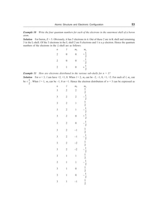 Atomic Structure and Electronic Configuration 53
Example 10 Write the four quantum numbers for each of the electrons in the outermost shell of a boron
atom.
Solution For boron, Z = 5. Obviously, it has 5 electrons in it. Out of these 2 are in K shell and remaining
3 in the L-shell. Of the 3 electrons in the L shell 2 are S electrons and 1 is a p electron. Hence the quantum
numbers of the electrons in the L-shell are as follows:
n l ml ms
2 0 0 +
1
2
2 0 0 –
1
2
2 1 0 ±
1
2
Example 11 How are electrons distributed in the various sub-shells for n = 3?
Solution For n = 3, l can have +2, +1, 0. When l = 2, ml can be –2, –1, 0, +1, +2. For each of l, ms can
be ±
1
2
. When l = 1, ml can be –1, 0 or +1. Hence the electron distribution of n = 3 can be expressed as
n l ml ms
3 2 2
1
2
3 2 2 –
1
2
3 2 1
1
2
3 2 1 –
1
2
3 2 0 +
1
2
3 2 0 –
1
2
3 2 –1
1
2
3 2 –1 –
1
2
3 2 –2
1
2
3 2 –2 –
1
2
3 1 1
1
2
3 1 1 –
1
2
3 1 0
1
2
3 1 0 –
1
2
3 1 –1
1
2
 