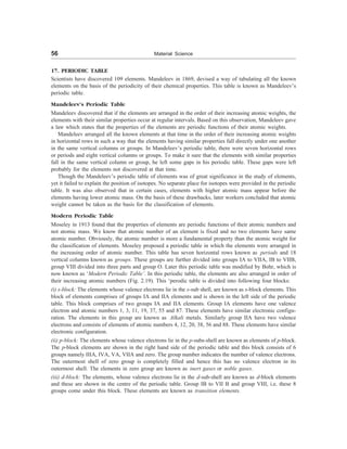 56 Material Science
17. PERIODIC TABLE
Scientists have discovered 109 elements. Mandeleev in 1869, devised a way of tabulating all the known
elements on the basis of the periodicity of their chemical properties. This table is known as Mandeleev’s
periodic table.
Mandeleev’s Periodic Table
Mandeleev discovered that if the elements are arranged in the order of their increasing atomic weights, the
elements with their similar properties occur at regular intervals. Based on this observation, Mandeleev gave
a law which states that the properties of the elements are periodic functions of their atomic weights.
Mandeleev arranged all the known elements at that time in the order of their increasing atomic weights
in horizontal rows in such a way that the elements having similar properties fall directly under one another
in the same vertical columns or groups. In Mandeleev’s periodic table, there were seven horizontal rows
or periods and eight vertical columns or groups. To make it sure that the elements with similar properties
fall in the same vertical column or group, he left some gaps in his periodic table. These gaps were left
probably for the elements not discovered at that time.
Though the Mandeleev’s periodic table of elements was of great significance in the study of elements,
yet it failed to explain the position of isotopes. No separate place for isotopes were provided in the periodic
table. It was also observed that in certain cases, elements with higher atomic mass appear before the
elements having lower atomic mass. On the basis of these drawbacks, later workers concluded that atomic
weight cannot be taken as the basis for the classification of elements.
Modern Periodic Table
Moseley in 1913 found that the properties of elements are periodic functions of their atomic numbers and
not atomic mass. We know that atomic number of an element is fixed and no two elements have same
atomic number. Obviously, the atomic number is more a fundamental property than the atomic weight for
the classification of elements. Moseley proposed a periodic table in which the elements were arranged in
the increasing order of atomic number. This table has seven horizontal rows known as periods and 18
vertical columns known as groups. These groups are further divided into groups IA to VIIA, IB to VIIB,
group VIII divided into three parts and group O. Later this periodic table was modified by Bohr, which is
now known as ‘Modern Periodic Table’. In this periodic table, the elements are also arranged in order of
their increasing atomic numbers (Fig. 2.19). This ‘perodic table is divided into following four blocks:
(i) s-block: The elements whose valence electrons lie in the s-sub shell, are known as s-block elements. This
block of elements comprises of groups IA and IIA elements and is shown in the left side of the periodic
table. This block comprises of two groups IA and IIA elements. Group IA elements have one valence
electron and atomic numbers 1, 3, 11, 19, 37, 55 and 87. These elements have similar electronic configu-
ration. The elements in this group are known as Alkali metals. Similarly group IIA have two valence
electrons and consists of elements of atomic numbers 4, 12, 20, 38, 56 and 88. These elements have similar
electronic configuration.
(ii) p-block: The elements whose valence electrons lie in the p-subs-shell are known as elements of p-block.
The p-block elements are shown in the right hand side of the periodic table and this block consists of 6
groups namely IIIA, IVA, VA, VIIA and zero. The group number indicates the number of valence electrons.
The outermost shell of zero group is completely filled and hence this has no valence electron in its
outermost shell. The elements in zero group are known as inert gases or noble gases.
(iii) d-block: The elements, whose valence electrons lie in the d-sub-shell are known as d-block elements
and these are shown in the centre of the periodic table. Group IB to VII B and group VIII, i.e. these 8
groups come under this block. These elements are known as transition elements.
 