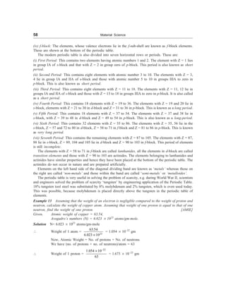 58 Material Science
(iv) f-block: The elements, whose valence electrons lie in the f-sub-shell are known as f-block elements.
These are shown at the bottom of the periodic table.
The modern periodic table is also divided into seven horizontal rows or periods. These are:
(i) First Period: This contains two elements having atomic numbers 1 and 2. The element with Z = 1 lies
in group IA of s-block and that with Z = 2 in group zero of p-block. This period is also known as short
period.
(ii) Second Period: This contains eight elements with atomic number 3 to 10. The elements with Z = 3,
4 lie in group IA and IIA of s-block and those with atomic number 5 to 10 in groups IIIA to zero in
p-block. This is also known as short period.
(iii) Third Period: This contains eight elements with Z = 11 to 18. The elements with Z = 11, 12 lie in
groups IA and IIA of s-block and those with Z = 13 to 18 in groups IIIA to zero in p-block. It is also called
as a short period.
(iv) Fourth Period: This contains 18 elements with Z = 19 to 36. The elements with Z = 19 and 20 lie in
s-block, elements with Z = 21 to 30 in d-block and Z = 31 to 36 in p-block. This is known as a long period.
(v) Fifth Period: This contains 18 elements with Z = 37 to 54. The elements with Z = 37 and 38 lie in
s-block, with Z = 39 to 48 in d-block and Z = 49 to 54 in p-block. This is also known as a long-period.
(vi) Sixth Period: This contains 32 elements with Z = 55 to 86. The elements with Z = 55, 56 lie in the
s-block, Z = 57 and 72 to 80 in d-block, Z = 58 to 71 in f-block and Z = 81 to 86 in p-block. This is known
as very long period.
(vii) Seventh Period: This contains the remaining elements with Z = 87 to 105. The elements with Z = 87,
88 lie in s-block, Z = 89, 104 and 105 lie in d-block and Z = 90 to 103 in f-block. This period of elements
is still incomplete.
The elements with Z = 58 to 71 in f-block are called lanthanides, all the elements in d-block are called
transition elements and those with Z = 90 to 103 are actinides. The elements belonging to lanthanides and
actinides have similar properties and hence they have been placed at the bottom of the periodic table. The
actinides do not occur in nature and are prepared artificially.
Elements on the left hand side of the diagonal dividing band are known as ‘metals’ whereas those on
the right are called ‘non-metals’ and those within the band are called ‘semi-metals’ or ‘metalloides’.
The periodic table is very useful in solving the problem of scarcity, e.g. during World War II, scientists
and engineers solved the problem of scarcity ‘tungsten’ by engineering application of the Periodic Table.
18% tungsten tool steel was substituted by 8% molybdenum and 2% tungsten, which is even used today.
This was possible, because molybdenum is placed directly above the tungsten in the periodic table of
elements.
Example 13 Assuming that the weight of an electron is negligible compared to the weight of proton and
neutron, calculate the weight of copper atom. Assuming that weight of one proton is equal to that of one
neutron, find the weight of one proton. [AMIE]
Given, Atomic weight of copper = 63.54,
Avogadro’s numbers (N) = 6.023 ´ 1023
atoms/gm-mole.
Solution N= 6.023 ´ 1023
atoms/gm-mole
 Weight of 1 atom =
23
63.54
6.023 10
´
= 1.054 ´ 10–22
gm
Now, Atomic Weight = No. of protons + No. of neutrons
We have (no. of protons + no. of neutrons)/atom = 63
 Weight of 1 proton =
22
1.054 10
63
-
´
= 1.673 ´ 10–23
gm
 