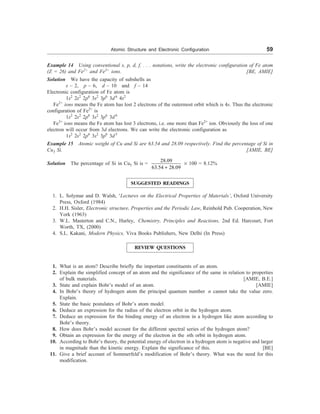 Atomic Structure and Electronic Configuration 59
Example 14 Using conventional s, p, d, f, . . . notations, write the electronic configuration of Fe atom
(Z = 26) and Fe2+
and Fe3+
ions. [BE, AMIE]
Solution We have the capacity of subshells as
s – 2, p – 6, d – 10 and f – 14
Electronic configuration of Fe atom is
1s2
2s2
2p6
3s2
3p6
3d6
4s2
Fe2+
ions means the Fe atom has lost 2 electrons of the outermost orbit which is 4s. Thus the electronic
configuration of Fe2+
is
1s2
2s2
2p6
3s2
3p6
3d6
Fe3+
ions means the Fe atom has lost 3 electrons, i.e. one more than Fe2+
ion. Obviously the loss of one
electron will occur from 3d electrons. We can write the electronic configuration as
1s2
2s2
2p6
3s2
3p6
3d5
Example 15 Atomic weight of Cu and Si are 63.54 and 28.09 respectively. Find the percentage of Si in
Cu5 Si. [AMIE, BE]
Solution The percentage of Si in Cu5 Si is =
28.09
63.54 28.09
+
´ 100 = 8.12%
SUGGESTED READINGS
1. L. Solymar and D. Walsh, ‘Lectures on the Electrical Properties of Materials’, Oxford University
Press, Oxford (1984)
2. H.H. Sisler, Electronic structure, Properties and the Periodic Law, Reinhold Pub. Cooperation, New
York (1963)
3. W.L. Masterton and C.N., Hurley, Chemistry, Principles and Reactions, 2nd Ed. Harcourt, Fort
Worth, TX, (2000)
4. S.L. Kakani, Modern Physics, Viva Books Publishers, New Delhi (In Press)
REVIEW QUESTIONS
1. What is an atom? Describe briefly the important constituents of an atom.
2. Explain the simplified concept of an atom and the significance of the same in relation to properties
of bulk materials. [AMIE, B.E.]
3. State and explain Bohr’s model of an atom. [AMIE]
4. In Bohr’s theory of hydrogen atom the principal quantum number n cannot take the value zero.
Explain.
5. State the basic postulates of Bohr’s atom model.
6. Deduce an expression for the radius of the electron orbit in the hydrogen atom.
7. Deduce an expression for the binding energy of an electron in a hydrogen like atom according to
Bohr’s theory.
8. How does Bohr’s model account for the different spectral series of the hydrogen atom?
9. Obtain an expression for the energy of the electron in the nth orbit in hydrogen atom.
10. According to Bohr’s theory, the potential energy of electron in a hydrogen atom is negative and larger
in magnitude than the kinetic energy. Explain the significance of this. [BE]
11. Give a brief account of Sommerfeld’s modification of Bohr’s theory. What was the need for this
modification.
 