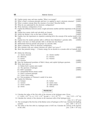 60 Material Science
12. Explain atomic mass and mass number. What is an isotope? [AMIE]
13. What is Pauli’s exclusion principle and how it is applied to atom’s electronic structure? [AMIE]
14. What is modern concept about the structure of an atom? Describe briefly.
15. What do you understand by the electronic configuration? [AMIE]
16. Write electronic configuration of iron. [AMIE]
17. Explain the difference between atomic weight and atomic number and their importance in the periodic
table. [AMIE]
18. Explain how atomic shells and sub-shells are formed. [AMIE]
19. Justify the Mosley’s law on the basis of Bohr’s theory. [AMIE]
20. Explain, how the experiment on a-particle scattering led to the concept of the nuclear model of the
atom. [AMIE, BE]
21. Explain how the modern periodic table is different from Mandeleev’s periodic table. [AMIE]
22. What is the basis on which periodic table is divided into four blocks?
23. Differentiate between periods and groups in a periodic table.
24. What is deuterium. Write its electronic configuration.
25. Why elements with zero valence electrons are called ‘inert gases’? [AMIE]
26. Show that potential energy = –2 kinetic energy for an electron in a circular orbit in Coulomb field.
[AMIE]
27. Define the following
(i) Atomic structure (ii) Atomic number
(iii) Molecule (iv) Nucleus
(v) Proton (vi) Neutron
(vii) Electron [AMIE]
28. State the fundamental postulates of Bohr’s theory and explain hydrogen spectrum. [AMIE]
29. Write short notes on:
(i) Ruther-ford’s nuclear atom model
(ii) The spectrum of hydrogen [AMIE]
(iii) Bohr’s postulates [AMIE]
(iv) Sommerfeld-Wilson atomic model
(v) Pauli’s exclusion principle
(vi) Vector Atom model
(vii) Non-acceptance of Thomson’s model of an atom. [AMIE]
30. Explain the following
(a) Isotopes (b) Isobars
(c) nucleon (d) atomic mass
(e) atomic number (f) alpha particle
(g) meson (h) nucleus.
PROBLEMS
1. Calculate the radius of the first orbit of the electron in the hydrogen atom. Given,
h = 6.626 ´ 10–34
J.s, m = 9.11 ´ 10–31
kg and e = 1.6 ´ 10–19
C. [Ans. 5.315 ´ 10–11
m]
2. Calculate the velocity of the electron in the innermost orbit of the hydrogen atom.
[Ans. 2.2 ´ 103
m/s]
3. The wavelength of the first line of the Balmer series of hydrogen is 656.3 nm. Calculate the Rydberg
constant. [Ans. 1.097 ´ 107
m–1
]
4. The radius of the first orbit in a hydrogen atom is 0.053 nm. Calculate the velocity of the electron
in this orbit. [Ans. 2.186 ´ 106
m/s]
 